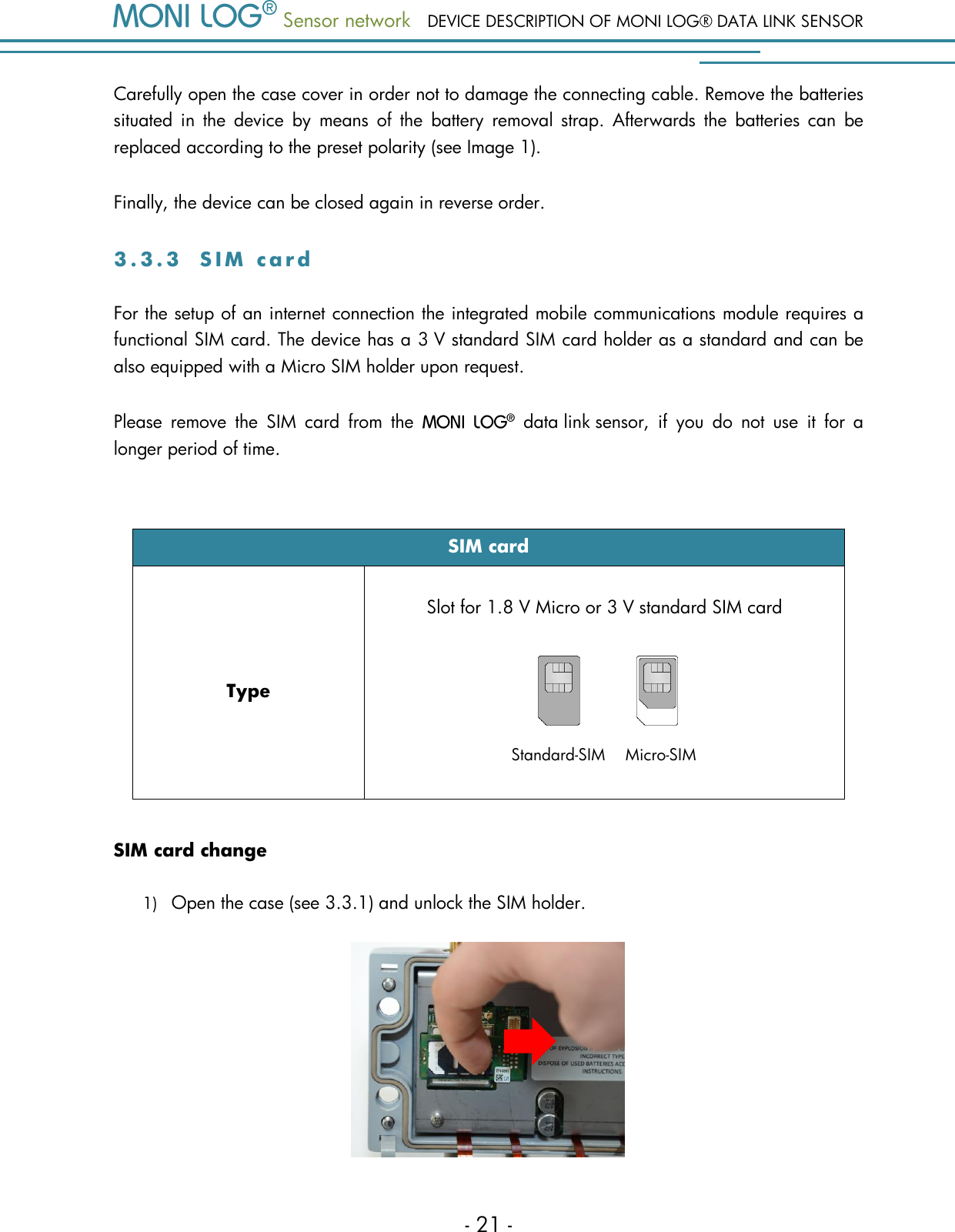  Sensor network DEVICE DESCRIPTION OF MONI LOG&reg; DATA LINK SENSOR - 21 - Standard-SIM    Micro-SIM Carefully open the case cover in order not to damage the connecting cable. Remove the batteries situated  in  the  device  by  means  of  the  battery  removal  strap.  Afterwards  the  batteries  can  be replaced according to the preset polarity (see Image 1). Finally, the device can be closed again in reverse order. 3 . 3 . 3  S I M   c a r d  For the setup of an internet connection the integrated mobile communications module requires a functional SIM card. The device has a 3 V standard SIM card holder as a standard and can be also equipped with a Micro SIM holder upon request. Please  remove  the  SIM  card  from  the    data link sensor,  if  you  do  not  use  it  for  a longer period of time.  SIM card Type Slot for 1.8 V Micro or 3 V standard SIM card   SIM card change 1) Open the case (see 3.3.1) and unlock the SIM holder.   