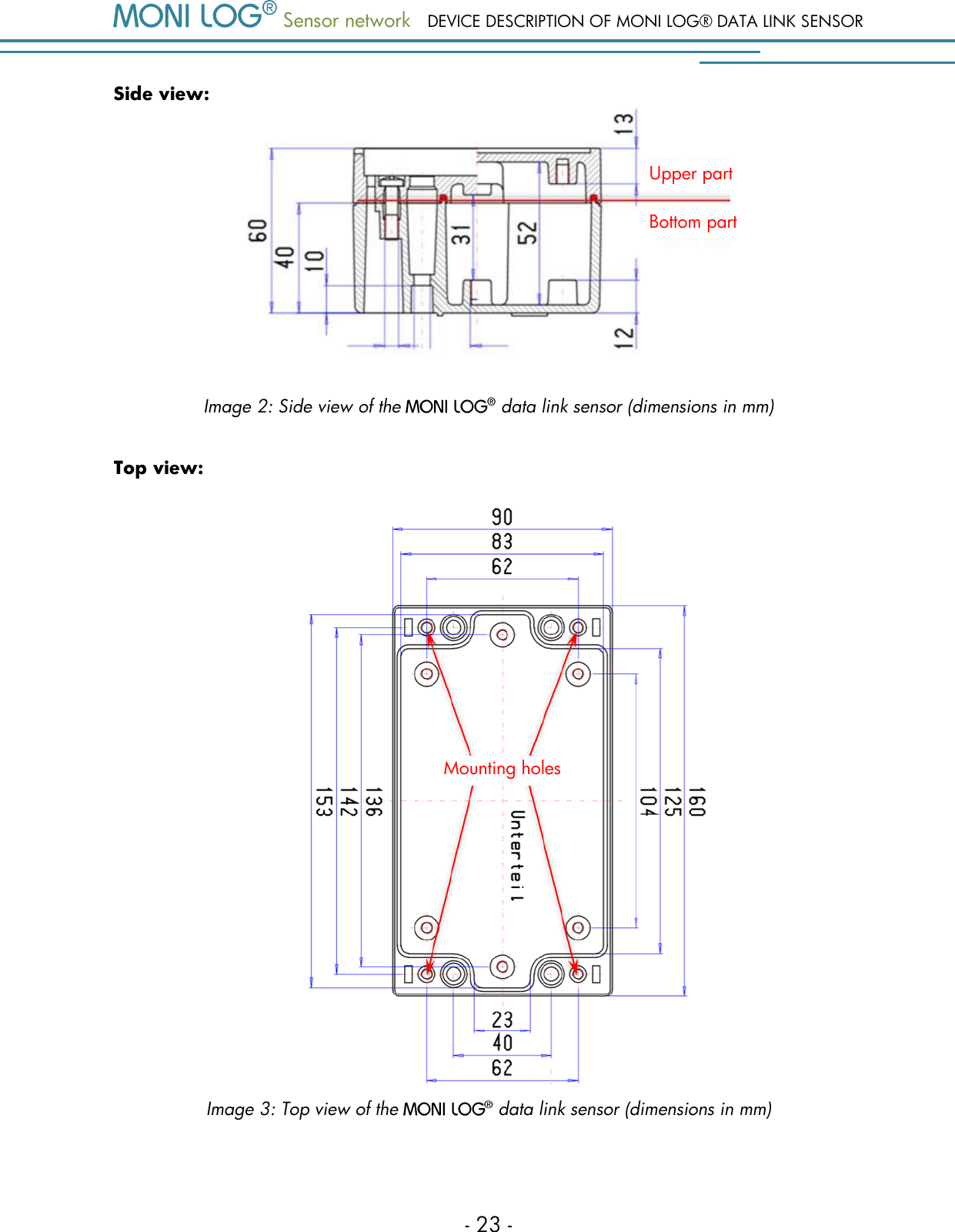  Sensor network DEVICE DESCRIPTION OF MONI LOG&reg; DATA LINK SENSOR - 23 - Side view:  Image 2: Side view of the   data link sensor (dimensions in mm) Top view:    Image 3: Top view of the   data link sensor (dimensions in mm)   Mounting holes Upper part Bottom part 