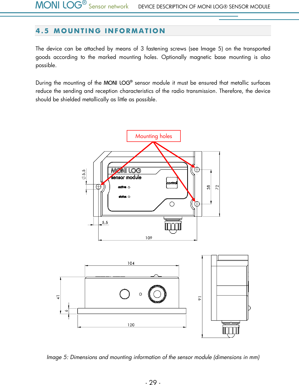  Sensor network DEVICE DESCRIPTION OF MONI LOG&reg; SENSOR MODULE - 29 - 4.5 M O U N T I N G   I N F O R M A T I O N  The  device can be attached by means of  3  fastening screws (see  Image  5)  on  the  transported goods  according  to  the  marked  mounting  holes.  Optionally  magnetic  base  mounting  is  also possible. During the mounting of the   sensor module it must be ensured that metallic surfaces reduce the sending and reception characteristics of the radio transmission. Therefore, the device should be shielded metallically as little as possible.    Image 5: Dimensions and mounting information of the sensor module (dimensions in mm) Mounting holes 