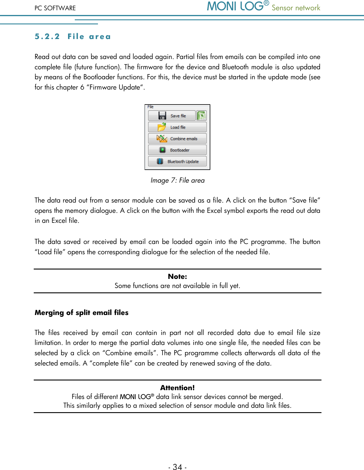 PC SOFTWARE  Sensor network  - 34 - 5 . 2 . 2  F i l e   a r e a  Read out data can be saved and loaded again. Partial files from emails can be compiled into one complete file (future function). The firmware for the device and Bluetooth module is also updated by means of the Bootloader functions. For this, the device must be started in the update mode (see for this chapter 6 &ldquo;Firmware Update&ldquo;.  Image 7: File area The data read out from a sensor module can be saved as a file. A click on the button &ldquo;Save file&rdquo; opens the memory dialogue. A click on the button with the Excel symbol exports the read out data in an Excel file. The data saved or received by email can be loaded again into the PC programme. The button &ldquo;Load file&rdquo; opens the corresponding dialogue for the selection of the needed file. Note: Some functions are not available in full yet. Merging of split email files The  files  received  by  email  can  contain  in  part  not  all  recorded  data  due  to  email  file  size limitation. In order to merge the partial data volumes into one single file, the needed files can be selected by a click on &ldquo;Combine emails&rdquo;. The PC programme collects afterwards all data of the selected emails. A &ldquo;complete file&rdquo; can be created by renewed saving of the data. Attention! Files of different   data link sensor devices cannot be merged.  This similarly applies to a mixed selection of sensor module and data link files. 