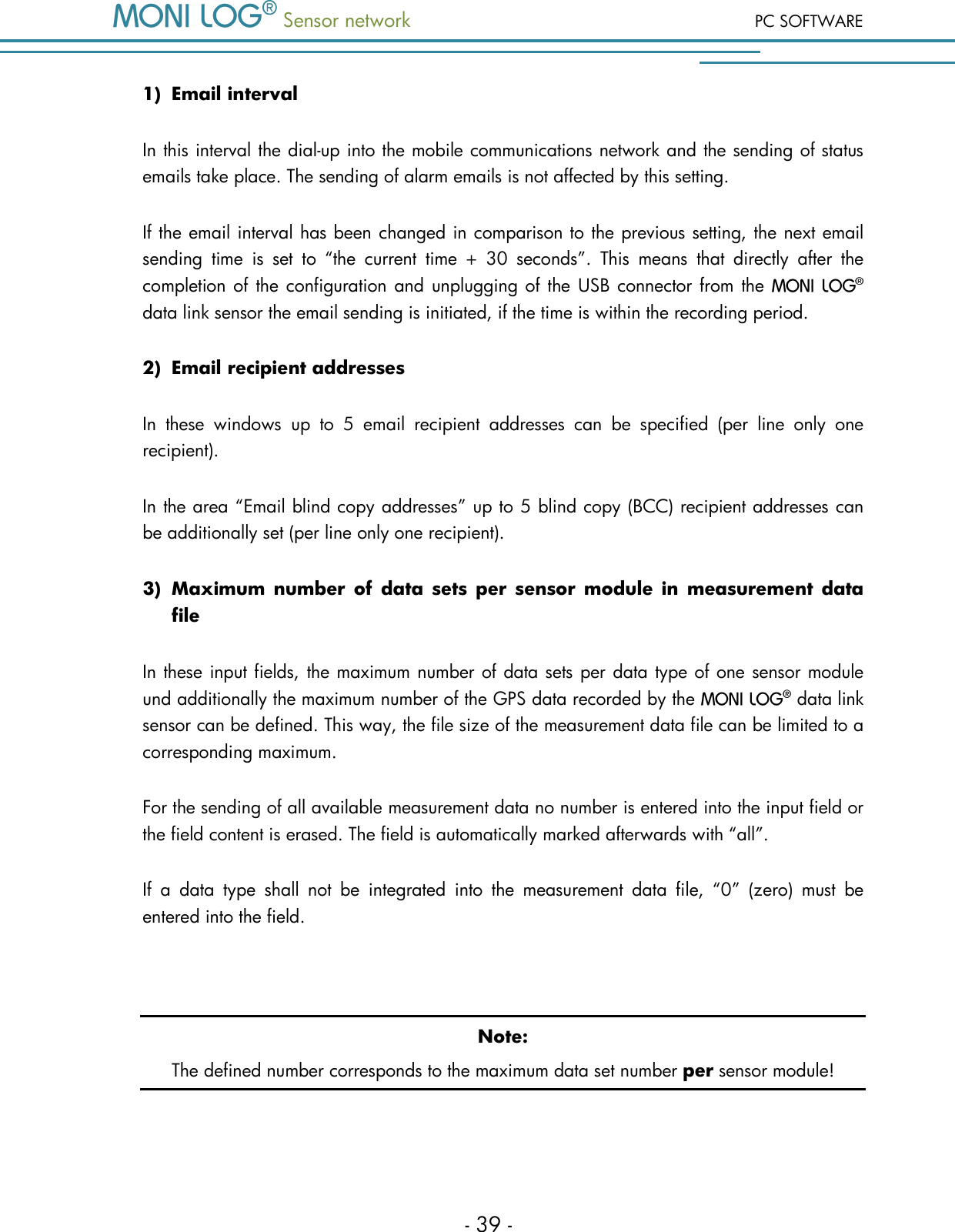  Sensor network PC SOFTWARE - 39 - 1) Email interval In this interval the dial-up into the mobile communications network and the sending of status emails take place. The sending of alarm emails is not affected by this setting. If the email interval has been changed in comparison to the previous setting, the next email sending  time  is  set  to  &ldquo;the  current  time  +  30  seconds&rdquo;.  This  means  that  directly  after  the completion of the configuration and unplugging of  the  USB connector from the   data link sensor the email sending is initiated, if the time is within the recording period. 2) Email recipient addresses In  these  windows  up  to  5  email  recipient  addresses  can  be  specified  (per  line  only  one recipient). In the area &ldquo;Email blind copy addresses&rdquo; up to 5 blind copy (BCC) recipient addresses can be additionally set (per line only one recipient). 3) Maximum number  of data sets per  sensor module  in  measurement data file In these input fields, the maximum number of data sets per data type of one sensor module und additionally the maximum number of the GPS data recorded by the   data link sensor can be defined. This way, the file size of the measurement data file can be limited to a corresponding maximum. For the sending of all available measurement data no number is entered into the input field or the field content is erased. The field is automatically marked afterwards with &ldquo;all&rdquo;. If  a  data  type  shall  not  be  integrated  into  the  measurement  data  file,  &ldquo;0&rdquo;  (zero)  must  be entered into the field.  Note: The defined number corresponds to the maximum data set number per sensor module!  