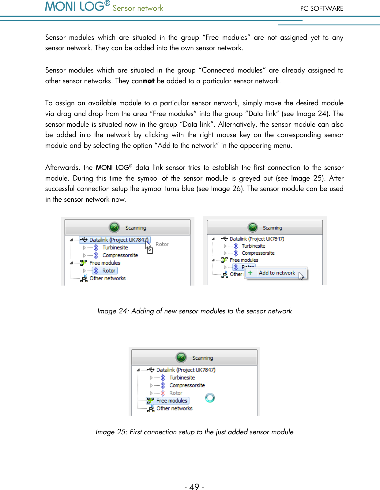  Sensor network PC SOFTWARE - 49 - Sensor  modules  which  are  situated  in  the  group  &ldquo;Free  modules&rdquo;  are  not  assigned  yet  to  any sensor network. They can be added into the own sensor network. Sensor modules which are situated in the group &ldquo;Connected modules&rdquo; are already assigned to other sensor networks. They cannot be added to a particular sensor network.  To assign an available module to a particular sensor network, simply move the desired module via drag and drop from the area &ldquo;Free modules&rdquo; into the group &ldquo;Data link&rdquo; (see Image 24). The sensor module is situated now in the group &ldquo;Data link&rdquo;. Alternatively, the sensor module can also be  added  into  the  network  by  clicking  with  the  right  mouse  key  on  the  corresponding  sensor module and by selecting the option &ldquo;Add to the network&rdquo; in the appearing menu.  Afterwards, the    data  link sensor tries to  establish  the  first connection to  the sensor module.  During this  time  the  symbol  of  the  sensor module  is  greyed  out  (see  Image  25).  After successful connection setup the symbol turns blue (see Image 26). The sensor module can be used in the sensor network now.        Image 24: Adding of new sensor modules to the sensor network   Image 25: First connection setup to the just added sensor module 