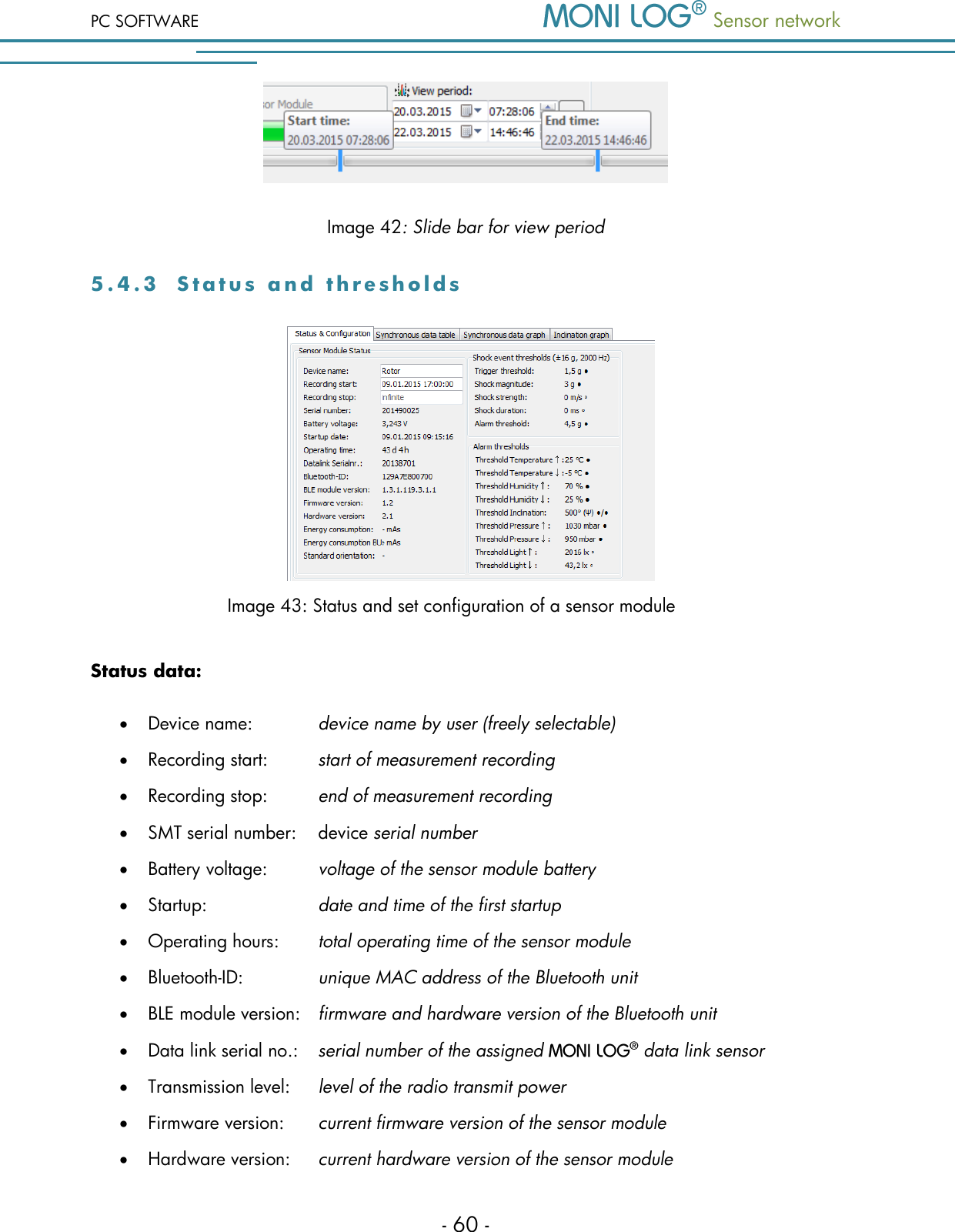 PC SOFTWARE  Sensor network  - 60 -  Image 42: Slide bar for view period 5 . 4 . 3  S t a t u s   a n d   t h r e s h o l d s           Image 43: Status and set configuration of a sensor module Status data:  Device name:    device name by user (freely selectable)  Recording start:   start of measurement recording  Recording stop:   end of measurement recording   SMT serial number:   device serial number  Battery voltage:  voltage of the sensor module battery  Startup:     date and time of the first startup  Operating hours:  total operating time of the sensor module  Bluetooth-ID:     unique MAC address of the Bluetooth unit  BLE module version:   firmware and hardware version of the Bluetooth unit  Data link serial no.:  serial number of the assigned   data link sensor  Transmission level:   level of the radio transmit power  Firmware version:   current firmware version of the sensor module  Hardware version:   current hardware version of the sensor module 