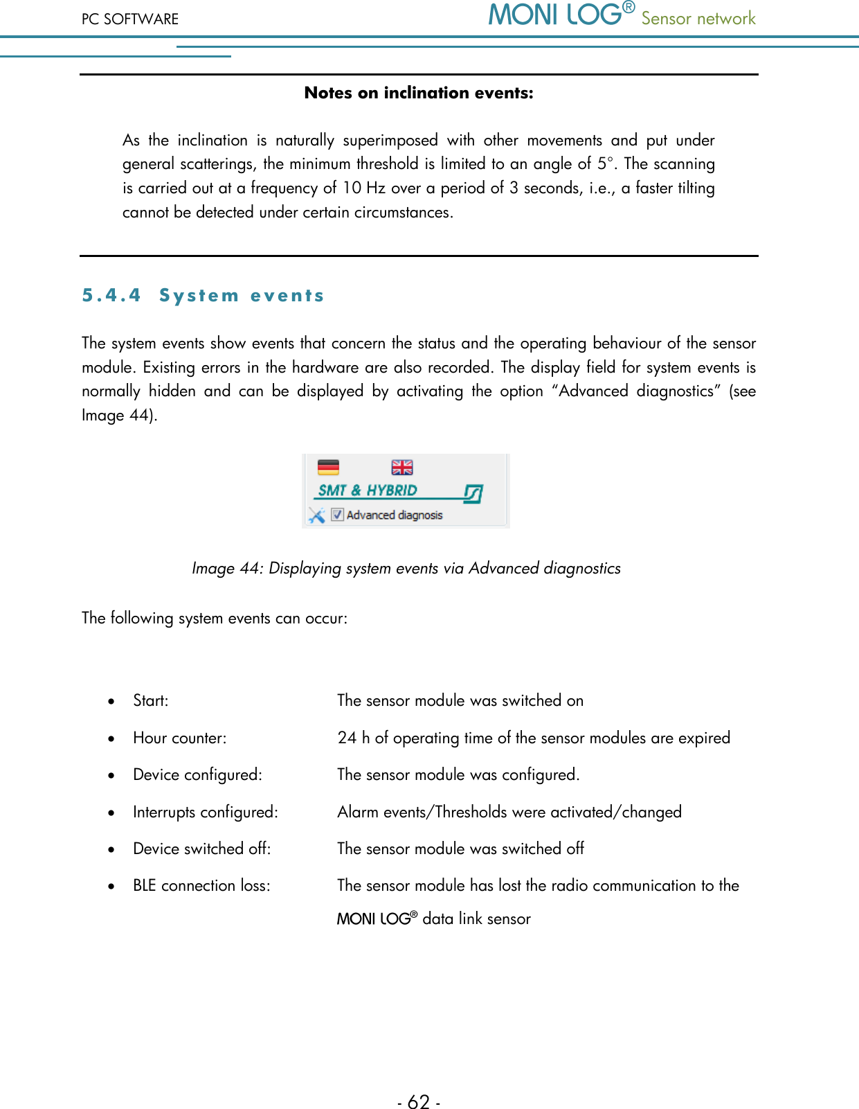 PC SOFTWARE  Sensor network  - 62 - Notes on inclination events: As  the  inclination  is  naturally  superimposed  with  other  movements  and  put  under general scatterings, the minimum threshold is limited to an angle of 5&deg;. The scanning is carried out at a frequency of 10 Hz over a period of 3 seconds, i.e., a faster tilting cannot be detected under certain circumstances.  5 . 4 . 4  S y s t e m   e v e n t s  The system events show events that concern the status and the operating behaviour of the sensor module. Existing errors in the hardware are also recorded. The display field for system events is normally  hidden  and  can  be  displayed  by  activating  the  option  &ldquo;Advanced  diagnostics&rdquo;  (see Image 44).  Image 44: Displaying system events via Advanced diagnostics The following system events can occur:   Start:         The sensor module was switched on  Hour counter:       24 h of operating time of the sensor modules are expired  Device configured:     The sensor module was configured.  Interrupts configured:    Alarm events/Thresholds were activated/changed  Device switched off:     The sensor module was switched off  BLE connection loss:     The sensor module has lost the radio communication to the   data link sensor    
