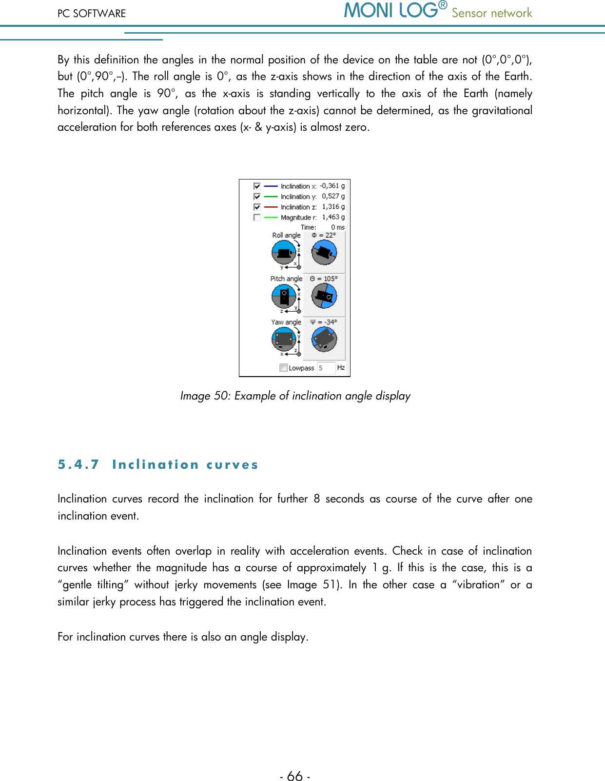 PC SOFTWARE  Sensor network  - 66 - By this definition the angles in the normal position of the device on the table are not (0&deg;,0&deg;,0&deg;), but (0&deg;,90&deg;,--). The roll angle is 0&deg;, as the z-axis shows in the direction of the axis of the Earth. The  pitch  angle  is  90&deg;,  as  the  x-axis  is  standing  vertically  to  the  axis  of  the  Earth  (namely horizontal). The yaw angle (rotation about the z-axis) cannot be determined, as the gravitational acceleration for both references axes (x- &amp; y-axis) is almost zero.     Image 50: Example of inclination angle display  5 . 4 . 7  I n c l i n a t i o n   c u r v e s  Inclination  curves  record  the  inclination  for  further  8  seconds  as  course  of  the  curve  after  one inclination event. Inclination events often  overlap in  reality  with  acceleration events. Check in case of inclination curves  whether  the  magnitude  has  a  course  of  approximately 1 g.  If  this  is  the  case,  this  is  a &ldquo;gentle  tilting&rdquo;  without  jerky  movements  (see  Image  51).  In  the  other  case  a  &ldquo;vibration&rdquo;  or  a similar jerky process has triggered the inclination event. For inclination curves there is also an angle display.  