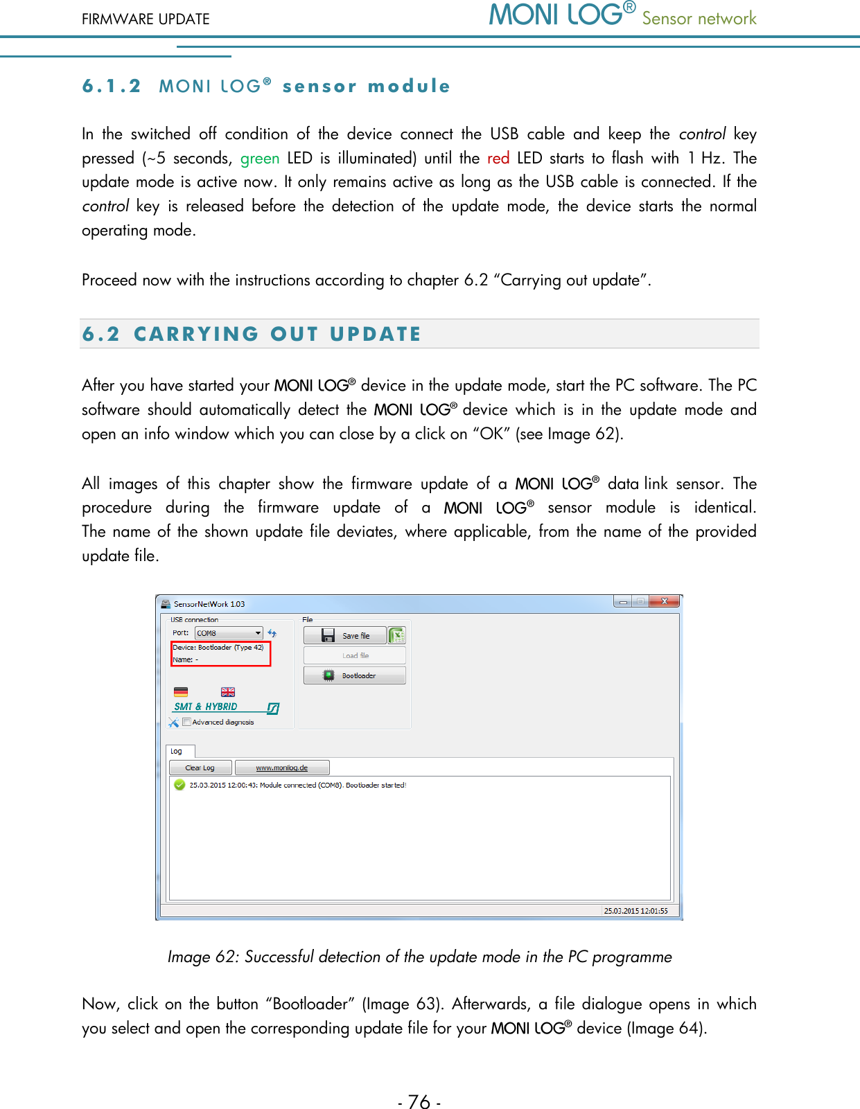 FIRMWARE UPDATE  Sensor network  - 76 - 6 . 1 . 2    s e n s o r   m o d u l e  In  the  switched  off  condition  of  the  device  connect  the  USB  cable  and  keep  the  control  key pressed  (~5 seconds,  green  LED  is  illuminated) until  the  red LED  starts  to  flash  with  1 Hz.  The update mode is active now. It only remains active as long as the USB cable is connected. If the control  key  is  released  before  the  detection  of  the  update  mode,  the  device  starts  the  normal operating mode. Proceed now with the instructions according to chapter 6.2 &ldquo;Carrying out update&rdquo;. 6.2 C A R R Y I N G   O U T   U P D A T E  After you have started your   device in the update mode, start the PC software. The PC software  should  automatically  detect  the  device  which  is  in  the  update  mode  and open an info window which you can close by a click on &ldquo;OK&rdquo; (see Image 62). All  images  of  this  chapter  show  the  firmware  update  of  a    data link  sensor.  The procedure  during  the  firmware  update  of  a    sensor  module  is  identical. The name of the shown update file deviates, where applicable, from the name of the provided update file.  Image 62: Successful detection of the update mode in the PC programme Now, click on the button &ldquo;Bootloader&rdquo; (Image 63).  Afterwards, a file dialogue opens in  which you select and open the corresponding update file for your   device (Image 64). 