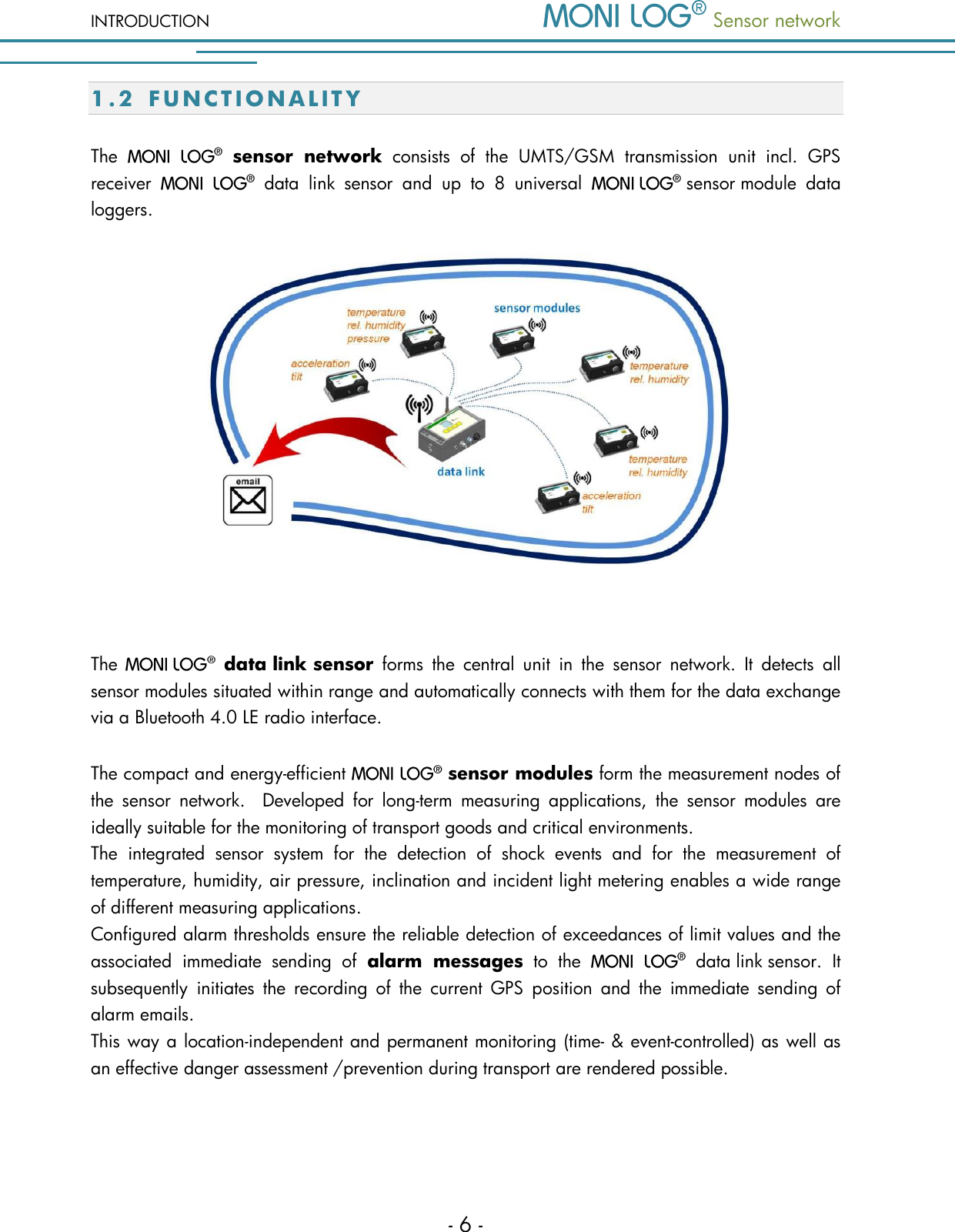 INTRODUCTION  Sensor network  - 6 - 1.2 F U N C T I O N A L I T Y  The    sensor  network  consists  of  the  UMTS/GSM  transmission  unit  incl.  GPS receiver    data  link  sensor  and  up  to  8  universal    sensor module  data loggers.   The   data link sensor  forms  the  central  unit  in  the  sensor  network.  It  detects  all sensor modules situated within range and automatically connects with them for the data exchange via a Bluetooth 4.0 LE radio interface. The compact and energy-efficient   sensor modules form the measurement nodes of the  sensor  network.    Developed  for  long-term  measuring  applications,  the  sensor  modules  are ideally suitable for the monitoring of transport goods and critical environments.    The  integrated  sensor  system  for  the  detection  of  shock  events  and  for  the  measurement  of temperature, humidity, air pressure, inclination and incident light metering enables a wide range of different measuring applications.   Configured alarm thresholds ensure the reliable detection of exceedances of limit values and the associated  immediate  sending  of  alarm  messages  to  the    data link sensor.  It subsequently  initiates  the  recording  of  the  current  GPS  position  and  the  immediate  sending  of alarm emails.   This way a location-independent and permanent monitoring (time- &amp; event-controlled) as well as an effective danger assessment /prevention during transport are rendered possible.    