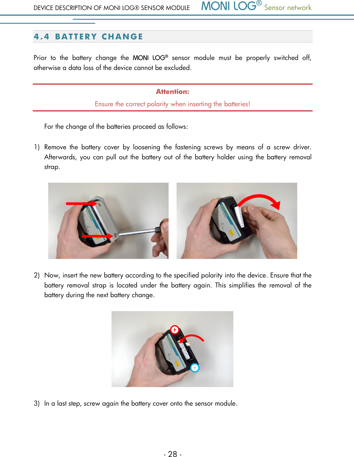 DEVICE DESCRIPTION OF MONI LOG&reg; SENSOR MODULE  Sensor network  - 28 - 4.4 B A T T E R Y   C H A N G E  Prior  to  the  battery  change  the    sensor  module  must  be  properly  switched  off, otherwise a data loss of the device cannot be excluded. Attention: Ensure the correct polarity when inserting the batteries!  For the change of the batteries proceed as follows:  1) Remove  the  battery  cover  by  loosening  the  fastening  screws  by  means  of  a  screw  driver. Afterwards, you can pull out the battery out of the battery holder using the battery removal strap.       2) Now, insert the new battery according to the specified polarity into the device. Ensure that the battery  removal  strap  is located  under  the  battery  again.  This  simplifies  the removal  of  the battery during the next battery change.  3) In a last step, screw again the battery cover onto the sensor module.  