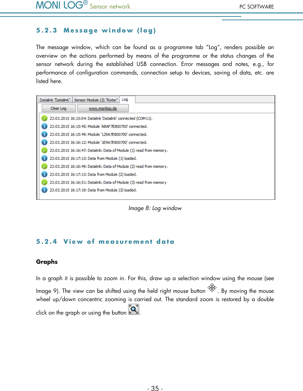  Sensor network PC SOFTWARE - 35 - 5 . 2 . 3  M e s s a g e   w i n d o w   ( l o g )  The  message  window,  which  can  be  found  as  a  programme  tab  &ldquo;Log&rdquo;,  renders  possible  an overview  on  the  actions  performed  by  means  of  the  programme  or  the  status  changes  of  the sensor  network  during  the  established  USB  connection.  Error  messages  and  notes,  e.g.,  for performance of configuration commands,  connection  setup  to  devices, saving of  data, etc.  are listed here.  Image 8: Log window  5 . 2 . 4  V i e w   o f   m e a s u r e m e n t   d a t a  Graphs In a graph it is possible to zoom in. For this, draw up a selection window using the mouse (see Image 9). The view can be shifted using the held right mouse button  . By moving the mouse wheel up/down concentric zooming is carried out. The standard zoom is restored by a double click on the graph or using the button  .  