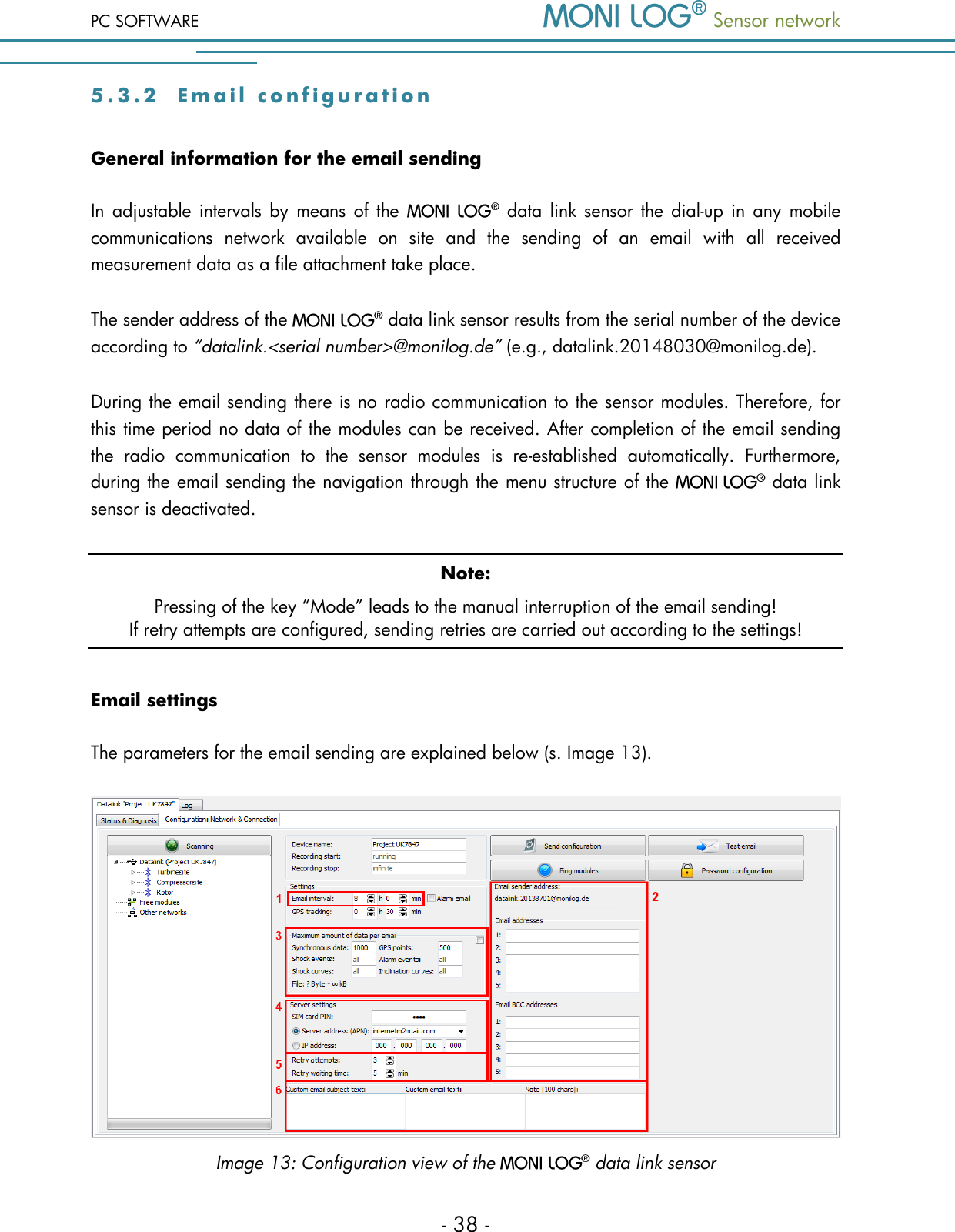 PC SOFTWARE  Sensor network  - 38 - 5 . 3 . 2  Email  c o n f i g u r a t i o n  General information for the email sending In  adjustable  intervals  by  means of  the   data  link  sensor the dial-up  in  any  mobile communications  network  available  on  site  and  the  sending  of  an  email  with  all  received measurement data as a file attachment take place.  The sender address of the   data link sensor results from the serial number of the device according to &ldquo;datalink.<serial number>@monilog.de&rdquo; (e.g., datalink.20148030@monilog.de). During the email sending there is no radio communication to the sensor modules. Therefore, for this time period no data of the modules can be received. After completion of the email sending the  radio  communication  to  the  sensor  modules  is  re-established  automatically.  Furthermore, during the email sending the navigation through the menu structure of the    data link sensor is deactivated.  Note: Pressing of the key &ldquo;Mode&rdquo; leads to the manual interruption of the email sending!  If retry attempts are configured, sending retries are carried out according to the settings! Email settings The parameters for the email sending are explained below (s. Image 13).  Image 13: Configuration view of the   data link sensor 
