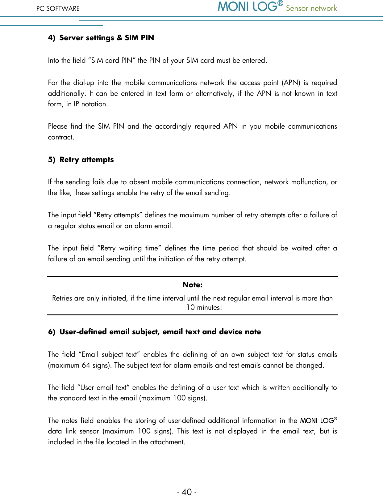 PC SOFTWARE  Sensor network  - 40 - 4) Server settings &amp; SIM PIN Into the field &ldquo;SIM card PIN&rdquo; the PIN of your SIM card must be entered. For  the dial-up  into the  mobile  communications network  the  access  point  (APN) is  required additionally. It can be entered  in  text form or alternatively, if  the  APN is not known in  text form, in IP notation. Please  find the  SIM  PIN  and  the  accordingly  required  APN  in  you  mobile  communications contract. 5) Retry attempts If the sending fails due to absent mobile communications connection, network malfunction, or the like, these settings enable the retry of the email sending. The input field &ldquo;Retry attempts&rdquo; defines the maximum number of retry attempts after a failure of a regular status email or an alarm email. The  input  field  &ldquo;Retry  waiting  time&rdquo;  defines  the  time  period  that  should  be  waited  after  a failure of an email sending until the initiation of the retry attempt.  Note: Retries are only initiated, if the time interval until the next regular email interval is more than 10 minutes! 6) User-defined email subject, email text and device note The  field  &ldquo;Email subject text&rdquo;  enables  the  defining of  an  own  subject  text  for  status  emails (maximum 64 signs). The subject text for alarm emails and test emails cannot be changed. The field &ldquo;User email text&rdquo; enables the defining of a user text which is written additionally to the standard text in the email (maximum 100 signs). The notes field enables the storing of user-defined additional information in the   data  link  sensor  (maximum  100  signs).  This  text  is  not  displayed  in  the  email  text,  but  is included in the file located in the attachment.  