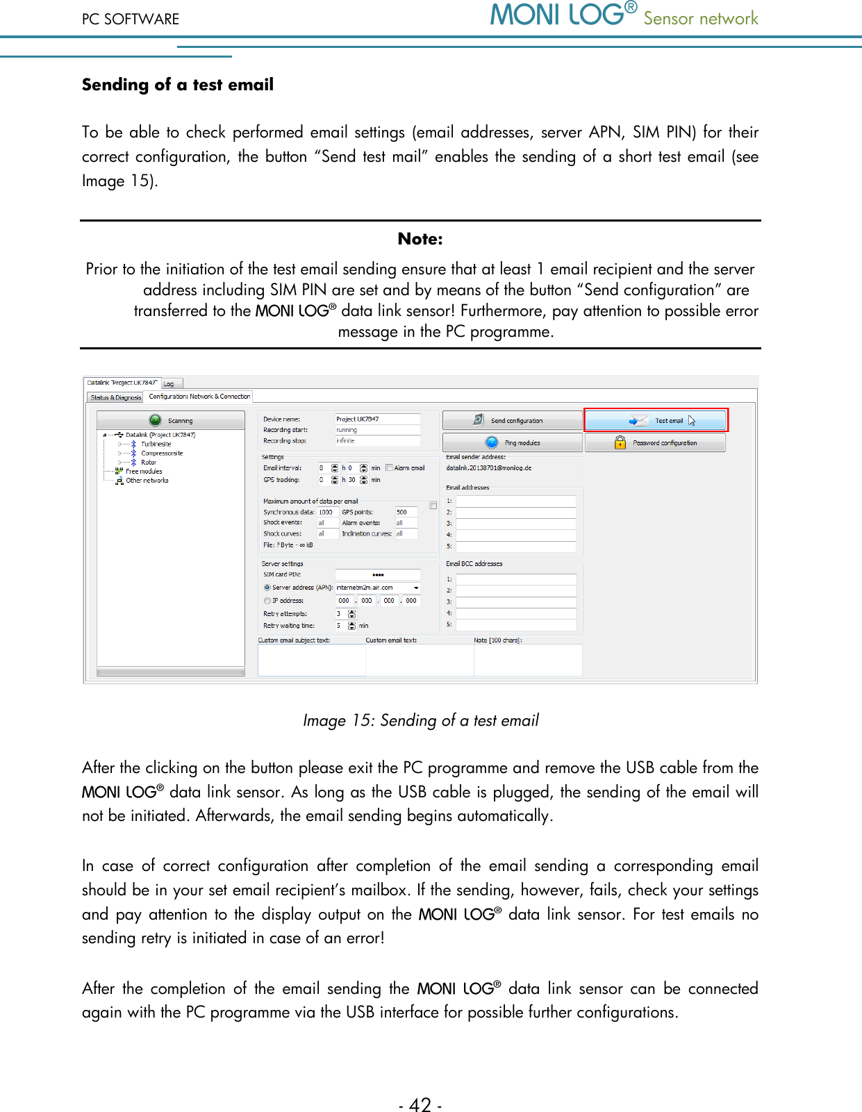 PC SOFTWARE  Sensor network  - 42 - Sending of a test email To be able to check performed email settings (email addresses, server APN, SIM PIN) for their correct configuration, the button &ldquo;Send test mail&rdquo; enables the sending of a short test email (see Image 15). Note: Prior to the initiation of the test email sending ensure that at least 1 email recipient and the server address including SIM PIN are set and by means of the button &ldquo;Send configuration&rdquo; are transferred to the   data link sensor! Furthermore, pay attention to possible error message in the PC programme.  Image 15: Sending of a test email After the clicking on the button please exit the PC programme and remove the USB cable from the  data link sensor. As long as the USB cable is plugged, the sending of the email will not be initiated. Afterwards, the email sending begins automatically. In  case  of  correct  configuration  after  completion  of  the  email  sending  a  corresponding  email should be in your set email recipient&rsquo;s mailbox. If the sending, however, fails, check your settings and pay attention to the display output on the   data link sensor. For test emails no sending retry is initiated in case of an error! After  the  completion  of  the  email  sending  the    data  link  sensor  can  be  connected again with the PC programme via the USB interface for possible further configurations. 