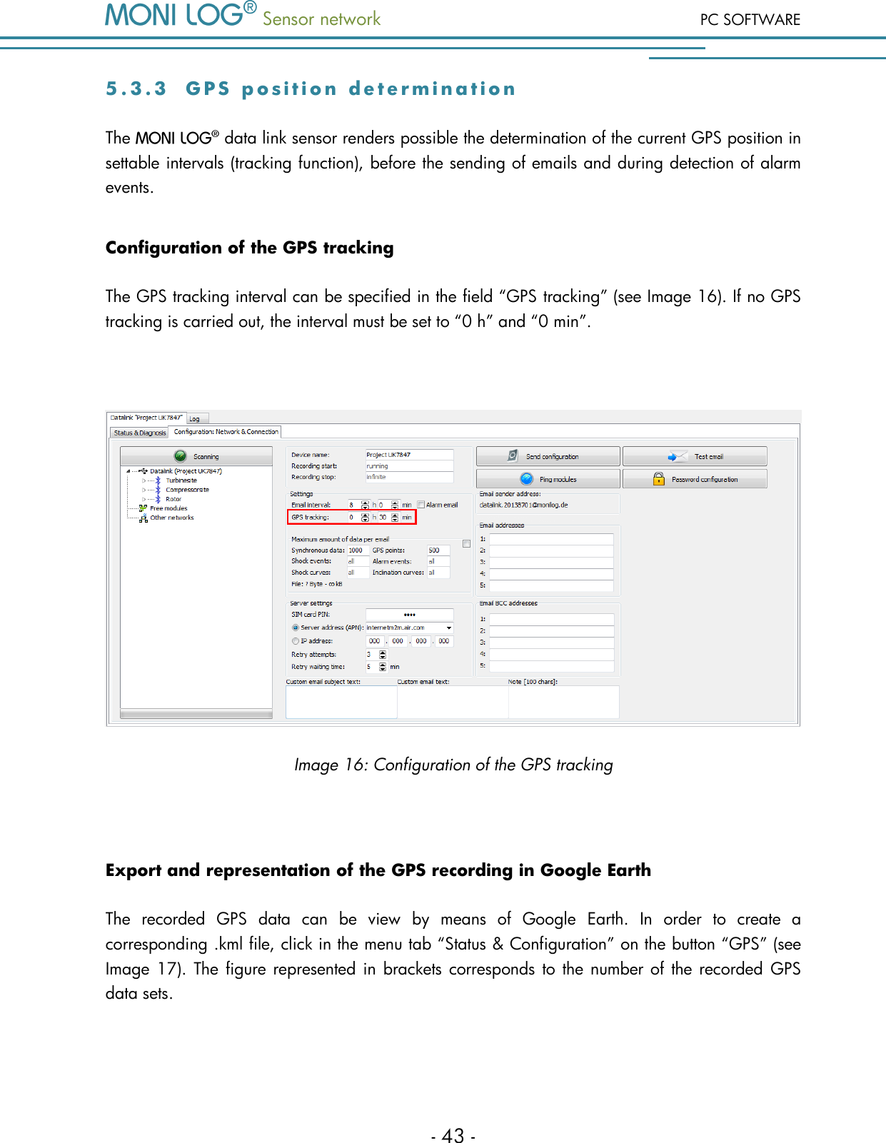  Sensor network PC SOFTWARE - 43 - 5 . 3 . 3  G P S   p o s i t i o n   d e t e r m i n a t i o n  The   data link sensor renders possible the determination of the current GPS position in settable intervals (tracking function), before the sending of emails and during detection of alarm events. Configuration of the GPS tracking The GPS tracking interval can be specified in the field &ldquo;GPS tracking&rdquo; (see Image 16). If no GPS tracking is carried out, the interval must be set to &ldquo;0 h&rdquo; and &ldquo;0 min&rdquo;.   Image 16: Configuration of the GPS tracking  Export and representation of the GPS recording in Google Earth The  recorded  GPS  data  can  be  view  by  means  of  Google  Earth.  In  order  to  create  a corresponding .kml file, click in the menu tab &ldquo;Status &amp; Configuration&rdquo; on the button &ldquo;GPS&rdquo; (see Image 17).  The figure represented in brackets corresponds to the number of  the recorded  GPS data sets. 