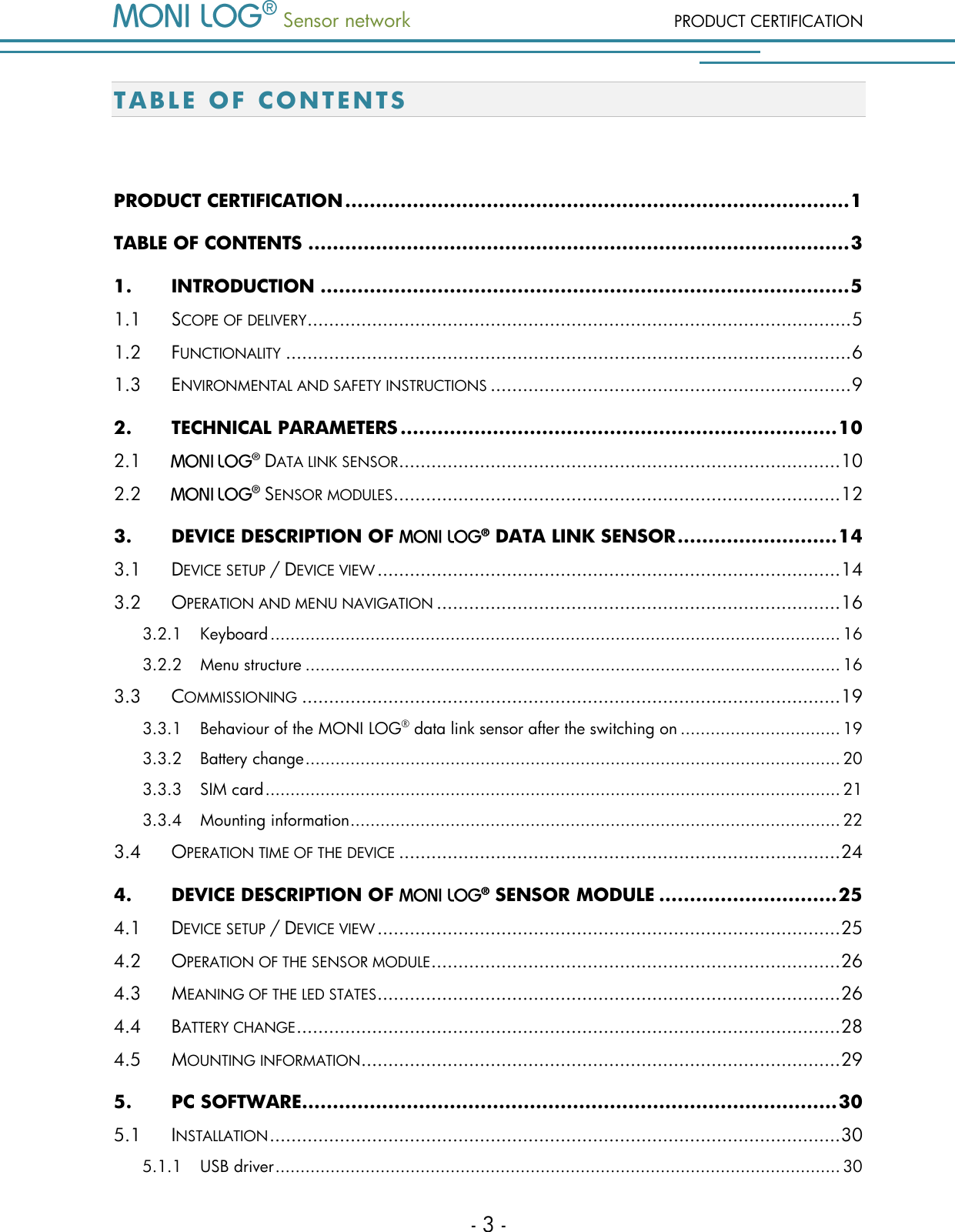  Sensor network PRODUCT CERTIFICATION - 3 - T A B L E   OF CONTENTS  PRODUCT CERTIFICATION .................................................................................. 1 TABLE OF CONTENTS ........................................................................................ 3 1. INTRODUCTION ...................................................................................... 5 1.1 SCOPE OF DELIVERY ..................................................................................................... 5 1.2 FUNCTIONALITY ......................................................................................................... 6 1.3 ENVIRONMENTAL AND SAFETY INSTRUCTIONS ................................................................... 9 2. TECHNICAL PARAMETERS ....................................................................... 10 2.1  DATA LINK SENSOR .................................................................................. 10 2.2  SENSOR MODULES................................................................................... 12 3. DEVICE DESCRIPTION OF   DATA LINK SENSOR .......................... 14 3.1 DEVICE SETUP / DEVICE VIEW ...................................................................................... 14 3.2 OPERATION AND MENU NAVIGATION ........................................................................... 16 3.2.1 Keyboard .................................................................................................................. 16 3.2.2 Menu structure ........................................................................................................... 16 3.3 COMMISSIONING .................................................................................................... 19 3.3.1 Behaviour of the MONI LOG&reg; data link sensor after the switching on ................................ 19 3.3.2 Battery change ........................................................................................................... 20 3.3.3 SIM card ................................................................................................................... 21 3.3.4 Mounting information .................................................................................................. 22 3.4 OPERATION TIME OF THE DEVICE .................................................................................. 24 4. DEVICE DESCRIPTION OF   SENSOR MODULE ............................. 25 4.1 DEVICE SETUP / DEVICE VIEW ...................................................................................... 25 4.2 OPERATION OF THE SENSOR MODULE ............................................................................ 26 4.3 MEANING OF THE LED STATES ...................................................................................... 26 4.4 BATTERY CHANGE ..................................................................................................... 28 4.5 MOUNTING INFORMATION ......................................................................................... 29 5. PC SOFTWARE ....................................................................................... 30 5.1 INSTALLATION .......................................................................................................... 30 5.1.1 USB driver ................................................................................................................. 30 