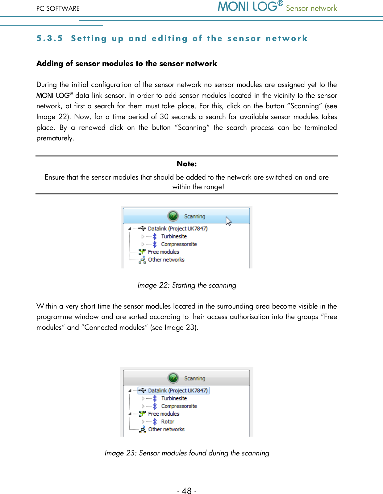 PC SOFTWARE  Sensor network  - 48 - 5 . 3 . 5  S e t t i n g   u p   a n d   e d i t i n g   o f   t h e   s e n s o r   n e t w o rk Adding of sensor modules to the sensor network During the initial configuration of the sensor network no sensor modules are assigned yet to the  data link sensor. In order to add sensor modules located in the vicinity to the sensor network, at first a search for them must take place. For this, click on the button &ldquo;Scanning&rdquo; (see Image 22). Now, for a time period of 30 seconds a search for available sensor modules takes place.  By  a  renewed  click  on  the  button  &ldquo;Scanning&rdquo;  the  search  process  can  be  terminated prematurely. Note: Ensure that the sensor modules that should be added to the network are switched on and are within the range!  Image 22: Starting the scanning Within a very short time the sensor modules located in the surrounding area become visible in the programme window and are sorted according to their access authorisation into the groups &ldquo;Free modules&rdquo; and &ldquo;Connected modules&rdquo; (see Image 23).   Image 23: Sensor modules found during the scanning 