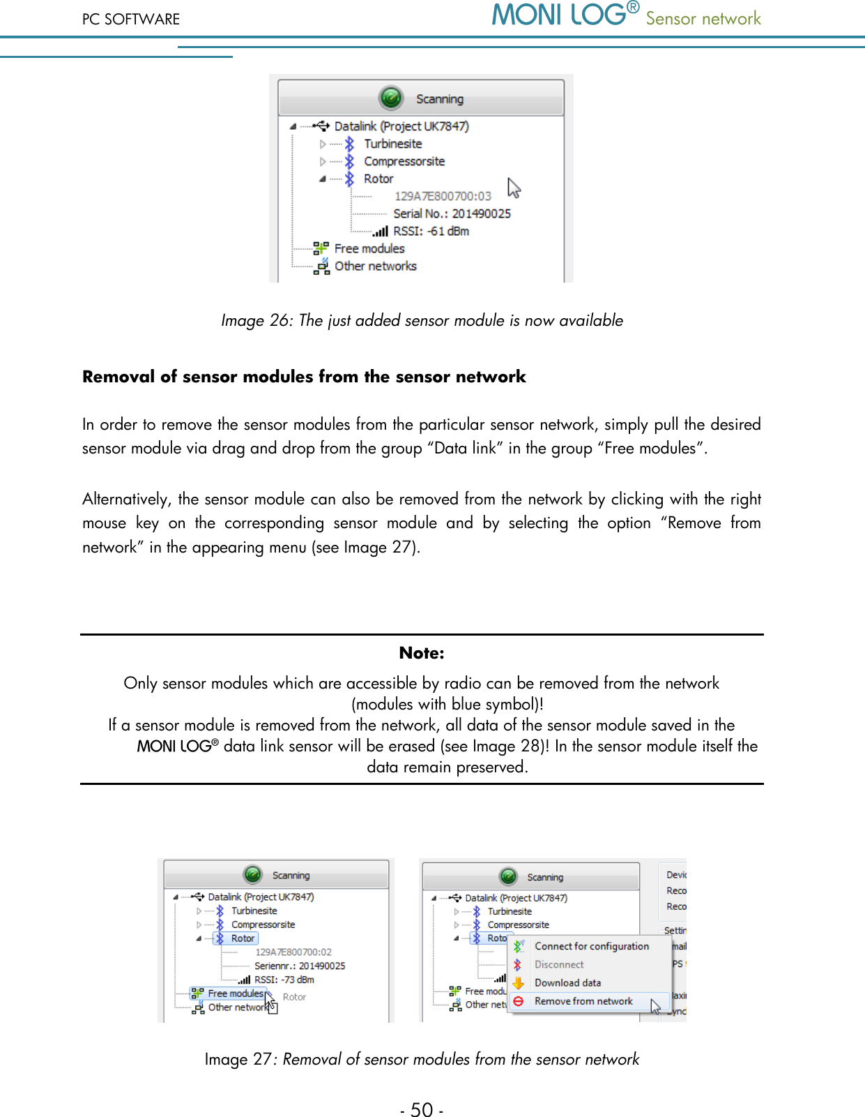 PC SOFTWARE  Sensor network  - 50 -  Image 26: The just added sensor module is now available Removal of sensor modules from the sensor network In order to remove the sensor modules from the particular sensor network, simply pull the desired sensor module via drag and drop from the group &ldquo;Data link&rdquo; in the group &ldquo;Free modules&rdquo;. Alternatively, the sensor module can also be removed from the network by clicking with the right mouse  key  on  the  corresponding  sensor  module  and  by  selecting  the  option  &ldquo;Remove  from network&rdquo; in the appearing menu (see Image 27).  Note: Only sensor modules which are accessible by radio can be removed from the network (modules with blue symbol)! If a sensor module is removed from the network, all data of the sensor module saved in the   data link sensor will be erased (see Image 28)! In the sensor module itself the data remain preserved.         Image 27: Removal of sensor modules from the sensor network 