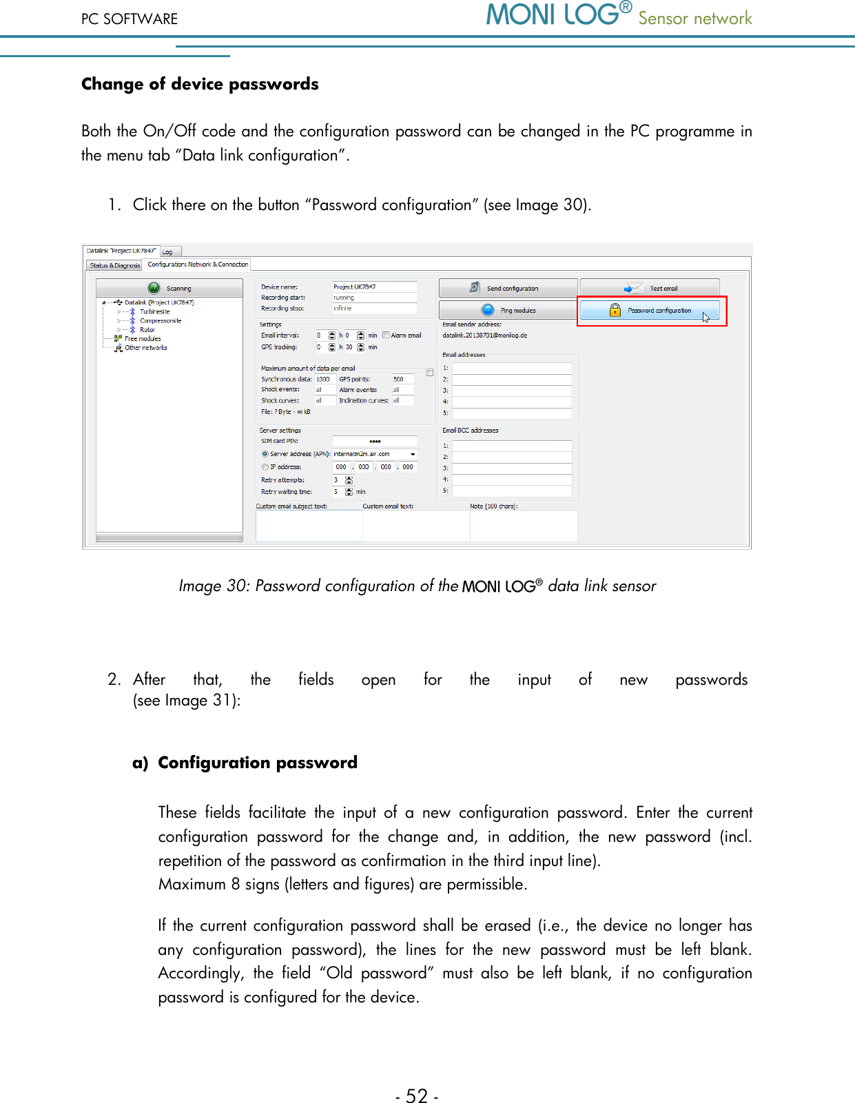 PC SOFTWARE  Sensor network  - 52 - Change of device passwords Both the On/Off code and the configuration password can be changed in the PC programme in the menu tab &ldquo;Data link configuration&rdquo;.  1. Click there on the button &ldquo;Password configuration&rdquo; (see Image 30).    Image 30: Password configuration of the   data link sensor  2. After  that,  the  fields  open  for  the  input  of  new  passwords  (see Image 31):   a) Configuration password These  fields  facilitate  the  input  of  a  new  configuration  password.  Enter  the  current configuration  password  for  the  change  and,  in  addition,  the  new  password  (incl. repetition of the password as confirmation in the third input line).  Maximum 8 signs (letters and figures) are permissible. If the current configuration password shall be erased (i.e., the device no longer has any  configuration  password),  the  lines  for  the  new  password  must  be  left  blank. Accordingly,  the  field  &ldquo;Old  password&rdquo;  must  also  be  left  blank,  if  no  configuration password is configured for the device.  