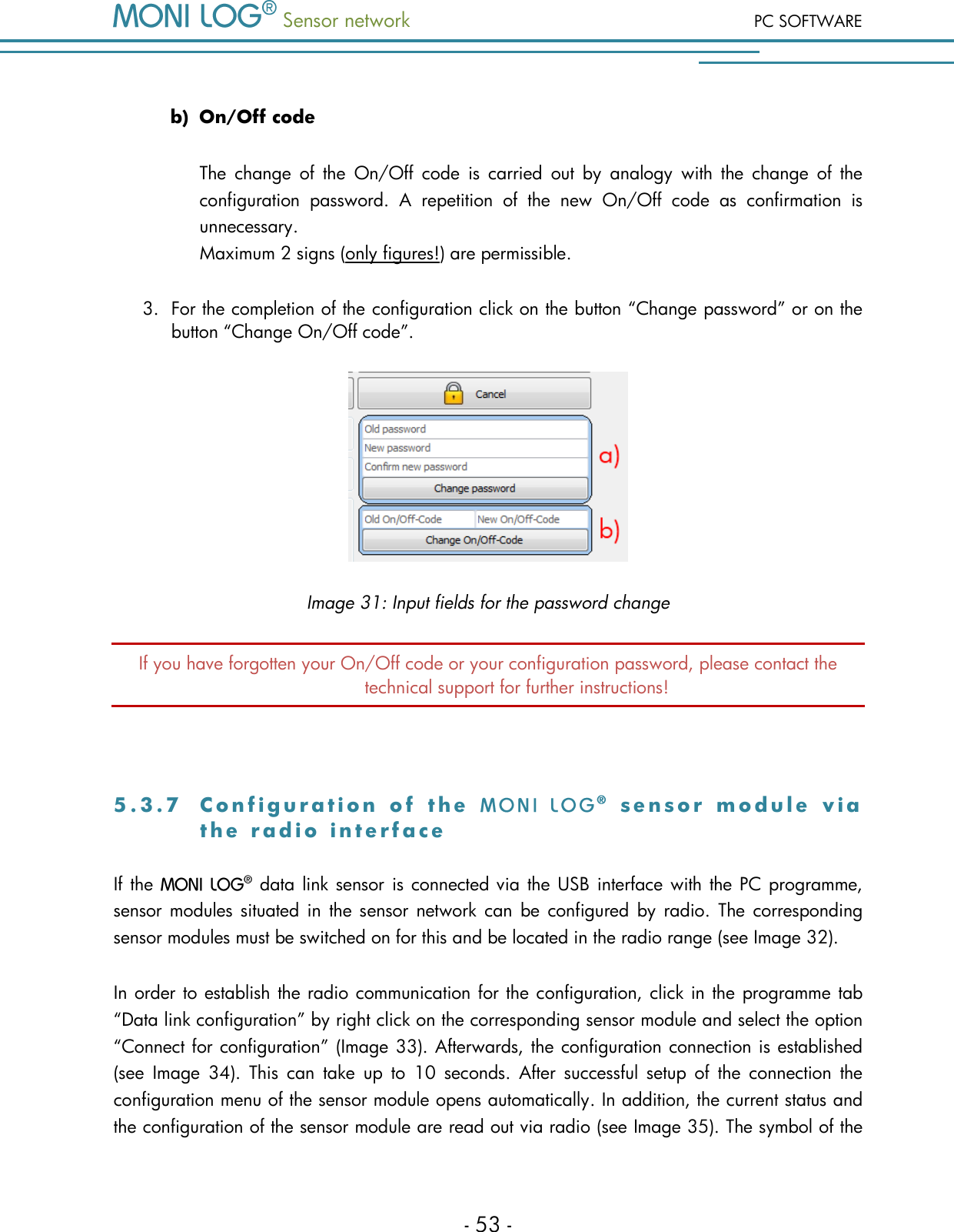  Sensor network PC SOFTWARE - 53 -  b) On/Off code The  change  of  the  On/Off  code  is  carried  out  by  analogy  with  the  change  of  the configuration  password.  A  repetition  of  the  new  On/Off  code  as  confirmation  is unnecessary. Maximum 2 signs (only figures!) are permissible. 3. For the completion of the configuration click on the button &ldquo;Change password&rdquo; or on the button &ldquo;Change On/Off code&rdquo;.  Image 31: Input fields for the password change If you have forgotten your On/Off code or your configuration password, please contact the technical support for further instructions!  5 . 3 . 7  C o n f i g u r a t i o n   o f   t h e     s e n s o r   m o d u l e   v i a  t h e   r a d i o   i n t e r f a c e  If the   data link sensor is connected via  the USB interface with the PC programme, sensor modules  situated  in  the sensor network  can  be  configured  by  radio.  The corresponding sensor modules must be switched on for this and be located in the radio range (see Image 32).  In order to establish the radio communication for the configuration, click in the programme tab &ldquo;Data link configuration&rdquo; by right click on the corresponding sensor module and select the option &ldquo;Connect for configuration&rdquo; (Image 33). Afterwards, the configuration connection is established (see  Image  34).  This  can  take  up  to  10  seconds.  After  successful  setup  of  the  connection  the configuration menu of the sensor module opens automatically. In addition, the current status and the configuration of the sensor module are read out via radio (see Image 35). The symbol of the 