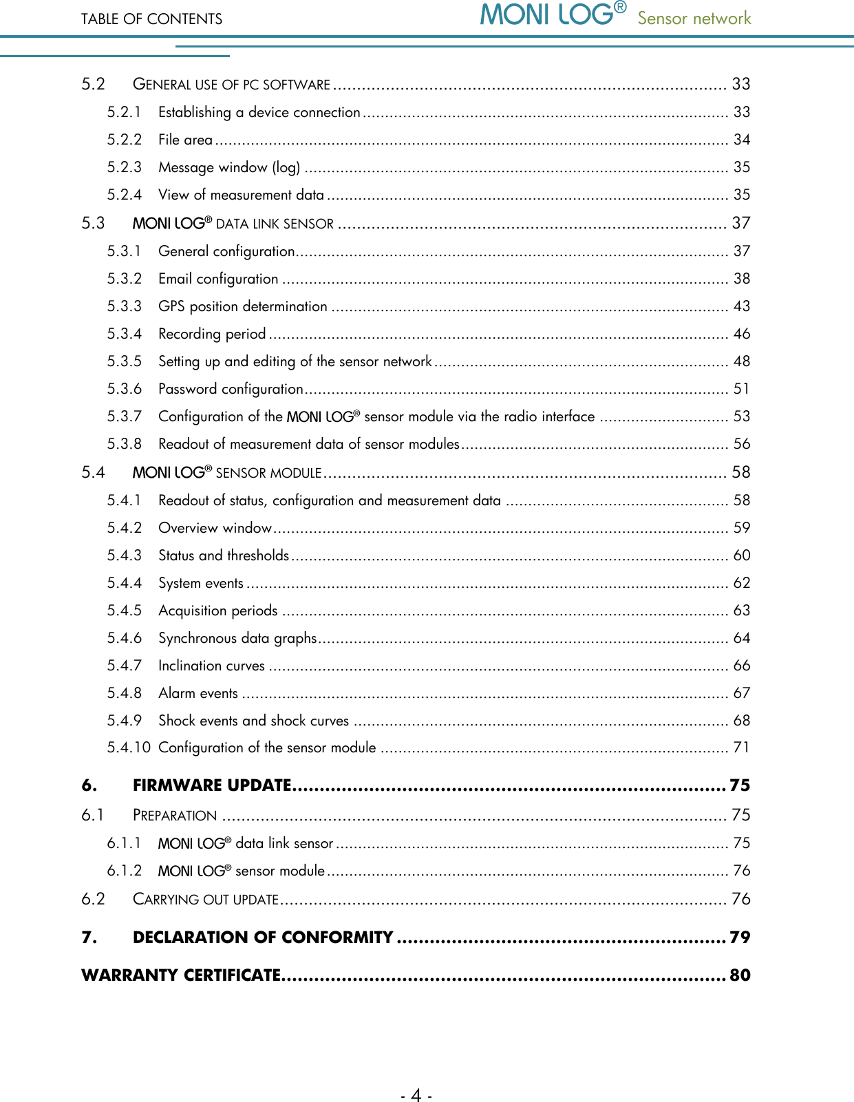 TABLE OF CONTENTS   Sensor network  - 4 - 5.2 GENERAL USE OF PC SOFTWARE .................................................................................. 33 5.2.1 Establishing a device connection .................................................................................. 33 5.2.2 File area ................................................................................................................... 34 5.2.3 Message window (log) ............................................................................................... 35 5.2.4 View of measurement data .......................................................................................... 35 5.3  DATA LINK SENSOR ................................................................................. 37 5.3.1 General configuration ................................................................................................. 37 5.3.2 Email configuration .................................................................................................... 38 5.3.3 GPS position determination ......................................................................................... 43 5.3.4 Recording period ....................................................................................................... 46 5.3.5 Setting up and editing of the sensor network .................................................................. 48 5.3.6 Password configuration ............................................................................................... 51 5.3.7 Configuration of the   sensor module via the radio interface ............................. 53 5.3.8 Readout of measurement data of sensor modules ............................................................ 56 5.4 SENSOR MODULE .................................................................................... 58 5.4.1 Readout of status, configuration and measurement data .................................................. 58 5.4.2 Overview window ...................................................................................................... 59 5.4.3 Status and thresholds .................................................................................................. 60 5.4.4 System events ............................................................................................................ 62 5.4.5 Acquisition periods .................................................................................................... 63 5.4.6 Synchronous data graphs ............................................................................................ 64 5.4.7 Inclination curves ....................................................................................................... 66 5.4.8 Alarm events ............................................................................................................. 67 5.4.9 Shock events and shock curves .................................................................................... 68 5.4.10 Configuration of the sensor module .............................................................................. 71 6. FIRMWARE UPDATE ............................................................................... 75 6.1 PREPARATION ......................................................................................................... 75 6.1.1  data link sensor ........................................................................................ 75 6.1.2  sensor module .......................................................................................... 76 6.2 CARRYING OUT UPDATE ............................................................................................. 76 7. DECLARATION OF CONFORMITY ............................................................ 79 WARRANTY CERTIFICATE................................................................................. 80   