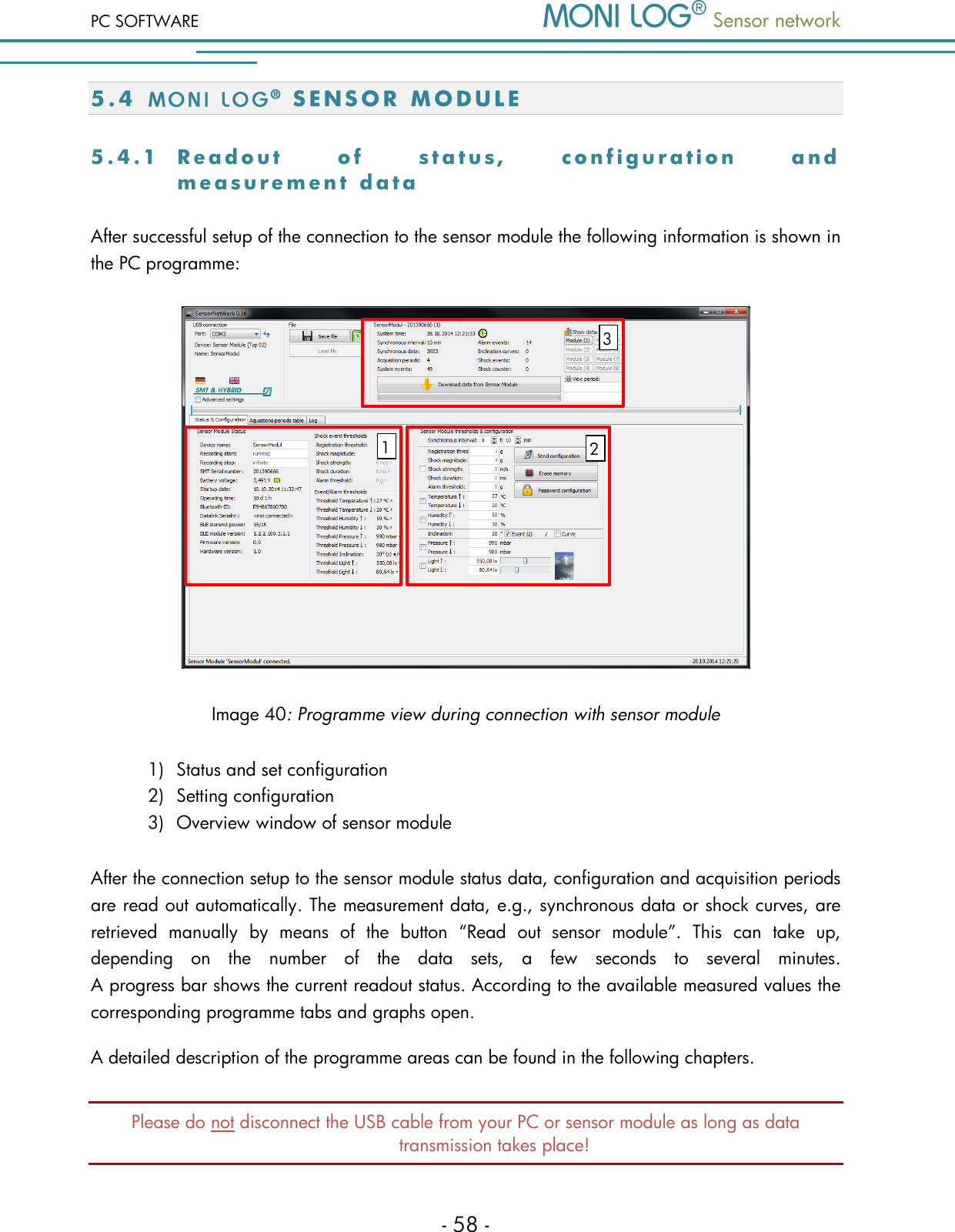 PC SOFTWARE  Sensor network  - 58 - 5 . 4  S E N S O R   M O D U L E  5 . 4 . 1  R e a d o u t   o f   s t a t u s ,   c o n f i g u r a t i o n   a n d  m e a s u r e m e n t   data  After successful setup of the connection to the sensor module the following information is shown in the PC programme:   Image 40: Programme view during connection with sensor module 1) Status and set configuration 2) Setting configuration 3) Overview window of sensor module After the connection setup to the sensor module status data, configuration and acquisition periods are read out automatically. The measurement data, e.g., synchronous data or shock curves, are retrieved  manually  by  means  of  the  button  &ldquo;Read  out  sensor  module&rdquo;.  This  can  take  up, depending  on  the  number  of  the  data  sets,  a  few  seconds  to  several  minutes.  A progress bar shows the current readout status. According to the available measured values the corresponding programme tabs and graphs open. A detailed description of the programme areas can be found in the following chapters. Please do not disconnect the USB cable from your PC or sensor module as long as data transmission takes place! 1 3 2 