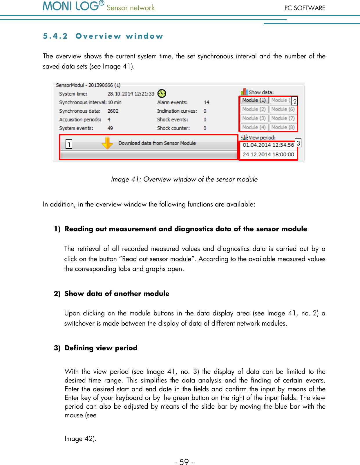  Sensor network PC SOFTWARE - 59 - 5 . 4 . 2  O v e r v i e w   w i n d o w  The overview shows the current system time, the set synchronous interval and the number of the saved data sets (see Image 41).   Image 41: Overview window of the sensor module  In addition, in the overview window the following functions are available: 1) Reading out measurement and diagnostics data of the sensor module The  retrieval of  all  recorded  measured values  and  diagnostics data  is carried out  by  a click on the button &ldquo;Read out sensor module&rdquo;. According to the available measured values the corresponding tabs and graphs open.  2) Show data of another module Upon  clicking  on  the module buttons  in  the data display  area  (see Image 41, no. 2) a switchover is made between the display of data of different network modules.  3) Defining view period With  the  view  period  (see  Image  41,  no.  3)  the  display  of  data  can  be  limited  to  the desired  time  range.  This  simplifies  the  data  analysis  and  the  finding  of  certain  events. Enter the desired start and end date in the fields and confirm the input by means of the Enter key of your keyboard or by the green button on the right of the input fields. The view period can also be adjusted by means of the slide bar by moving the blue bar with the mouse (see Image 42). 1 2 3 