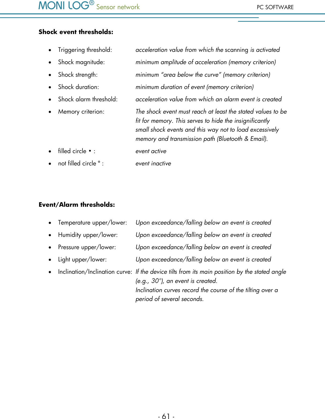  Sensor network PC SOFTWARE - 61 - Shock event thresholds:  Triggering threshold:    acceleration value from which the scanning is activated  Shock magnitude:     minimum amplitude of acceleration (memory criterion)  Shock strength:    minimum &ldquo;area below the curve&rdquo; (memory criterion)  Shock duration:    minimum duration of event (memory criterion)  Shock alarm threshold:  acceleration value from which an alarm event is created  Memory criterion:    The shock event must reach at least the stated values to be     fit for memory. This serves to hide the insignificantly  small shock events and this way not to load excessively       memory and transmission path (Bluetooth &amp; Email).  filled circle &bull; :     event active  not filled circle &ordm; :    event inactive  Event/Alarm thresholds:  Temperature upper/lower:  Upon exceedance/falling below an event is created  Humidity upper/lower:  Upon exceedance/falling below an event is created  Pressure upper/lower:   Upon exceedance/falling below an event is created  Light upper/lower:    Upon exceedance/falling below an event is created  Inclination/Inclination curve:  If the device tilts from its main position by the stated angle          (e.g., 30&deg;), an event is created.          Inclination curves record the course of the tilting over a          period of several seconds.    