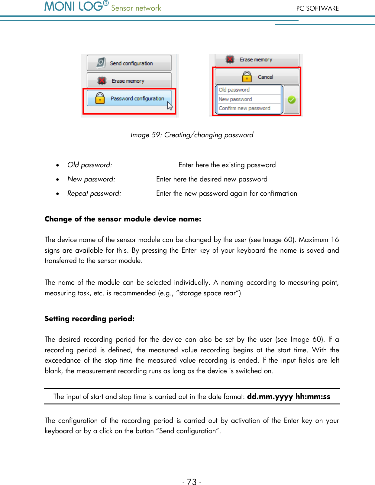 Sensor network PC SOFTWARE - 73 -                  Image 59: Creating/changing password   Old password:       Enter here the existing password  New password:     Enter here the desired new password  Repeat password:     Enter the new password again for confirmation Change of the sensor module device name: The device name of the sensor module can be changed by the user (see Image 60). Maximum 16 signs are available for this. By pressing the Enter key of your keyboard the name is saved and transferred to the sensor module. The name of the module can be selected individually. A naming according to measuring point, measuring task, etc. is recommended (e.g., &ldquo;storage space rear&rdquo;).  Setting recording period: The  desired  recording period  for  the  device  can  also  be  set  by  the  user  (see  Image  60).  If  a recording  period  is  defined,  the  measured  value  recording  begins  at  the  start  time.  With  the exceedance of the stop time  the  measured value recording is ended.  If  the  input fields are left blank, the measurement recording runs as long as the device is switched on. The input of start and stop time is carried out in the date format: dd.mm.yyyy hh:mm:ss The configuration of the recording period is carried out by activation of  the Enter key on your keyboard or by a click on the button &ldquo;Send configuration&rdquo;. 
