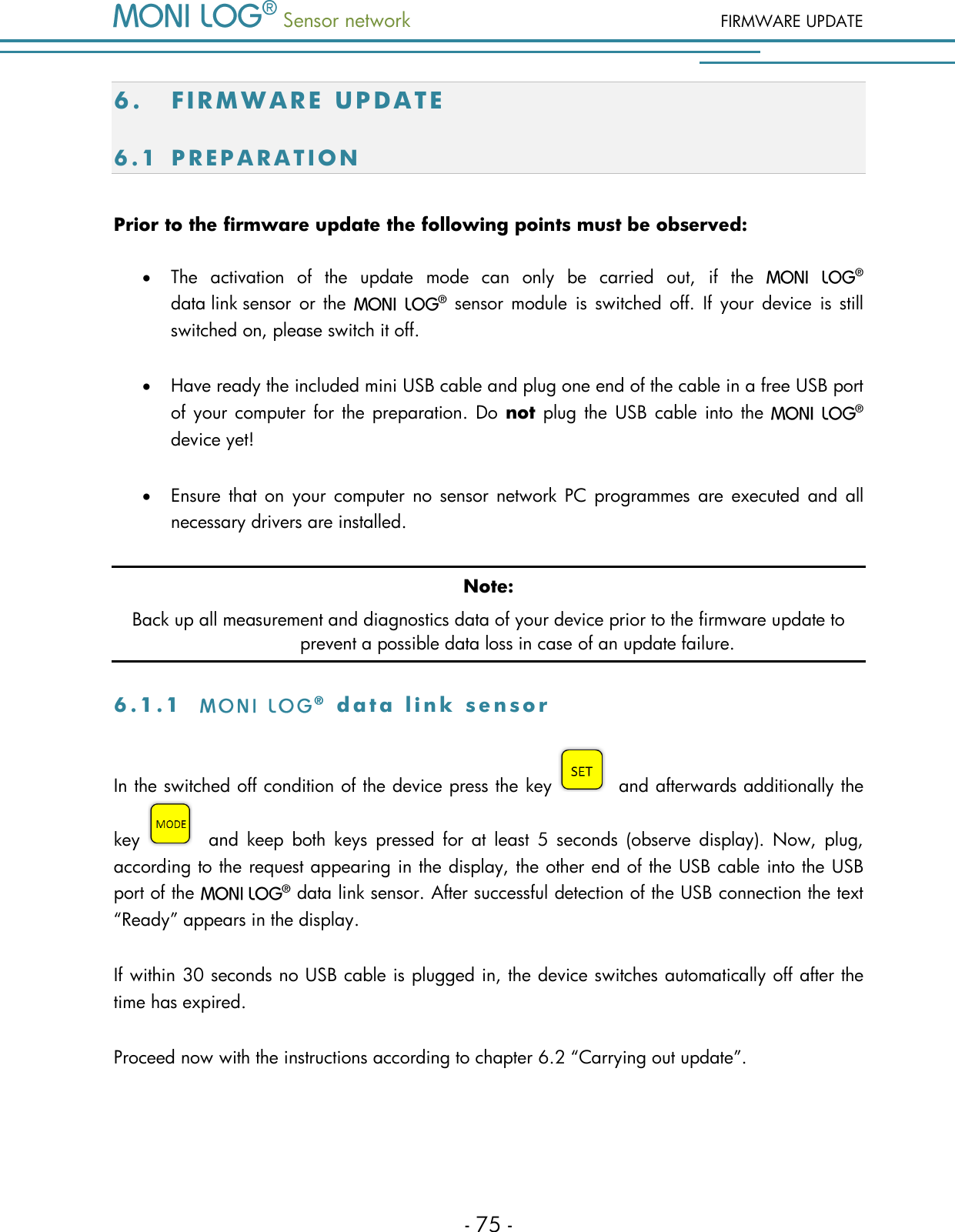  Sensor network FIRMWARE UPDATE - 75 - 6. FI R M W A R E   U P D A T E  6.1 P R E P A R A T I O N  Prior to the firmware update the following points must be observed:  The  activation  of  the  update  mode  can  only  be  carried  out,  if  the   data link sensor  or  the    sensor  module  is  switched  off.  If  your  device  is  still switched on, please switch it off.  Have ready the included mini USB cable and plug one end of the cable in a free USB port of your  computer  for the preparation.  Do  not plug the  USB  cable into  the   device yet!  Ensure  that  on  your computer  no  sensor  network  PC  programmes  are  executed  and  all necessary drivers are installed. Note: Back up all measurement and diagnostics data of your device prior to the firmware update to prevent a possible data loss in case of an update failure. 6 . 1 . 1    d a t a   l i n k   s e n s o r  In the switched off condition of the device press the key   and afterwards additionally the key   and  keep  both  keys  pressed  for  at  least  5  seconds  (observe  display).  Now,  plug, according to the request appearing in the display, the other end of the USB cable into the USB port of the    data link sensor. After successful detection of the USB connection the text &ldquo;Ready&rdquo; appears in the display. If within 30 seconds no USB cable is plugged in, the device switches automatically off after the time has expired. Proceed now with the instructions according to chapter 6.2 &ldquo;Carrying out update&rdquo;. 