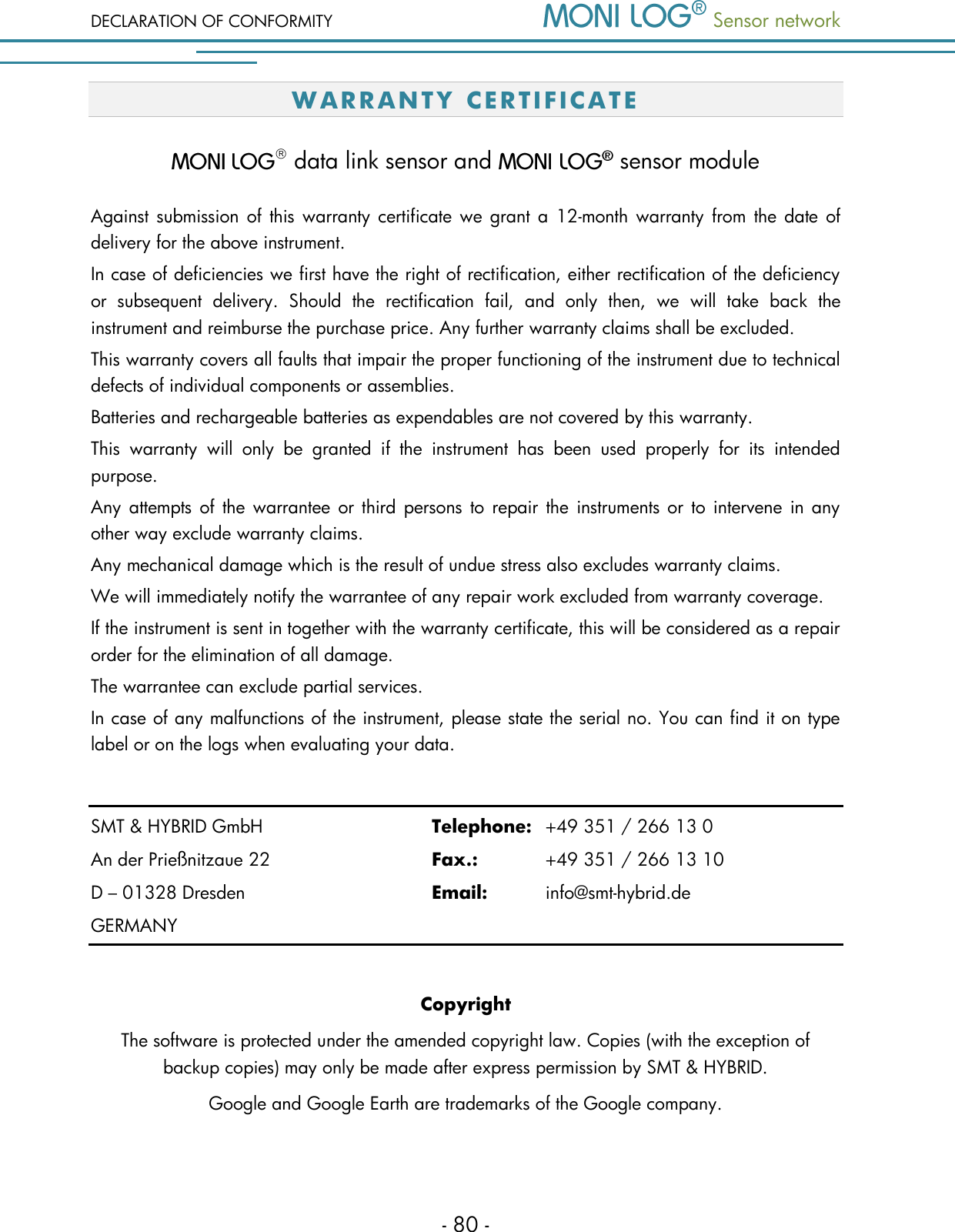 DECLARATION OF CONFORMITY  Sensor network  - 80 - W A R R AN T Y   C E R T I F IC A T E    data link sensor and   sensor module Against submission of this warranty certificate we  grant a  12-month warranty from the  date  of delivery for the above instrument.  In case of deficiencies we first have the right of rectification, either rectification of the deficiency or  subsequent  delivery.  Should  the  rectification  fail,  and  only  then,  we  will  take  back  the instrument and reimburse the purchase price. Any further warranty claims shall be excluded. This warranty covers all faults that impair the proper functioning of the instrument due to technical defects of individual components or assemblies. Batteries and rechargeable batteries as expendables are not covered by this warranty. This  warranty  will  only  be  granted  if  the  instrument  has  been  used  properly  for  its  intended purpose. Any  attempts of  the warrantee or  third  persons  to  repair  the  instruments or to intervene in any other way exclude warranty claims.  Any mechanical damage which is the result of undue stress also excludes warranty claims.  We will immediately notify the warrantee of any repair work excluded from warranty coverage. If the instrument is sent in together with the warranty certificate, this will be considered as a repair order for the elimination of all damage.  The warrantee can exclude partial services.  In case of any malfunctions of the instrument, please state the serial no. You can find it on type label or on the logs when evaluating your data.  SMT &amp; HYBRID GmbH      Telephone:  +49 351 / 266 13 0 An der Prie&szlig;nitzaue 22      Fax.:    +49 351 / 266 13 10 D &ndash; 01328 Dresden        Email:   info@smt-hybrid.de GERMANY  Copyright The software is protected under the amended copyright law. Copies (with the exception of backup copies) may only be made after express permission by SMT &amp; HYBRID. Google and Google Earth are trademarks of the Google company. 