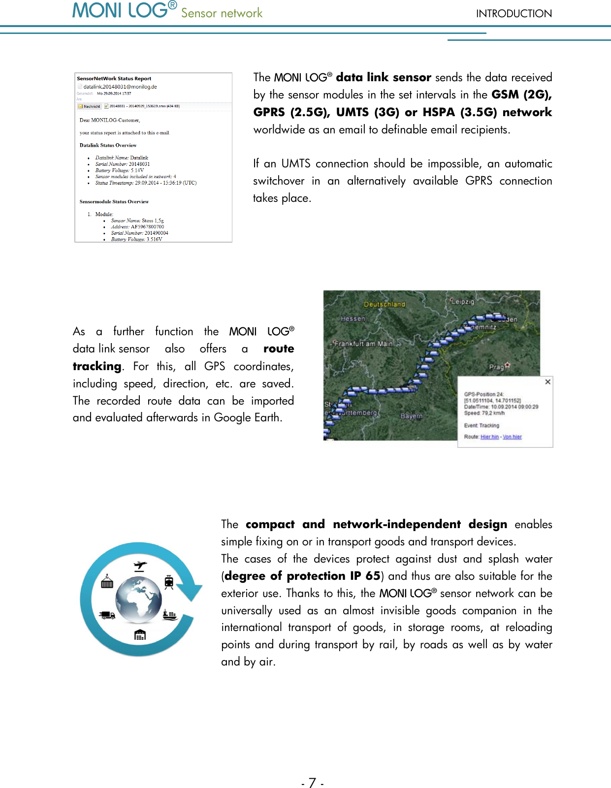  Sensor network INTRODUCTION - 7 -  The  data link sensor sends the data received by the sensor modules in the set intervals in the GSM (2G), GPRS (2.5G), UMTS (3G) or HSPA (3.5G) network worldwide as an email to definable email recipients.     If an UMTS connection should be impossible,  an automatic switchover  in  an  alternatively  available  GPRS  connection takes place.   As  a  further  function  the   data link sensor  also  offers  a  route tracking.  For  this,  all  GPS  coordinates, including  speed,  direction,  etc.  are  saved. The  recorded  route  data  can  be  imported and evaluated afterwards in Google Earth.   The  compact  and  network-independent  design  enables simple fixing on or in transport goods and transport devices.    The  cases  of  the  devices  protect  against  dust  and  splash  water (degree of protection IP 65) and thus are also suitable for the exterior use. Thanks to this, the    sensor network can be universally  used  as  an  almost  invisible  goods  companion  in  the international  transport  of  goods,  in  storage  rooms,  at  reloading points and during transport by rail, by roads as well as by water and by air.  