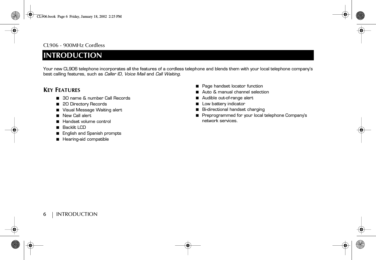 CL906 - 900MHz Cordless6         INTRODUCTIONINTRODUCTIONKEY FEATURES■  30 name &amp; number Call Records■  20 Directory Records■  Visual Message Waiting alert■  New Call alert■  Handset volume control■  Backlit LCD■  English and Spanish prompts■  Hearing-aid compatible■  Page handset locator function■  Auto &amp; manual channel selection■  Audible out-of-range alert■  Low battery indicator■  Bi-directional handset charging ■  Preprogrammed for your local telephone Company’s network services.Your new CL906 telephone incorporates all the features of a cordless telephone and blends them with your local telephone company’s best calling features, such as Caller ID, Voice Mail and Call Waiting.  CL906.book Page 6 Friday, January 18, 2002 2:25 PM