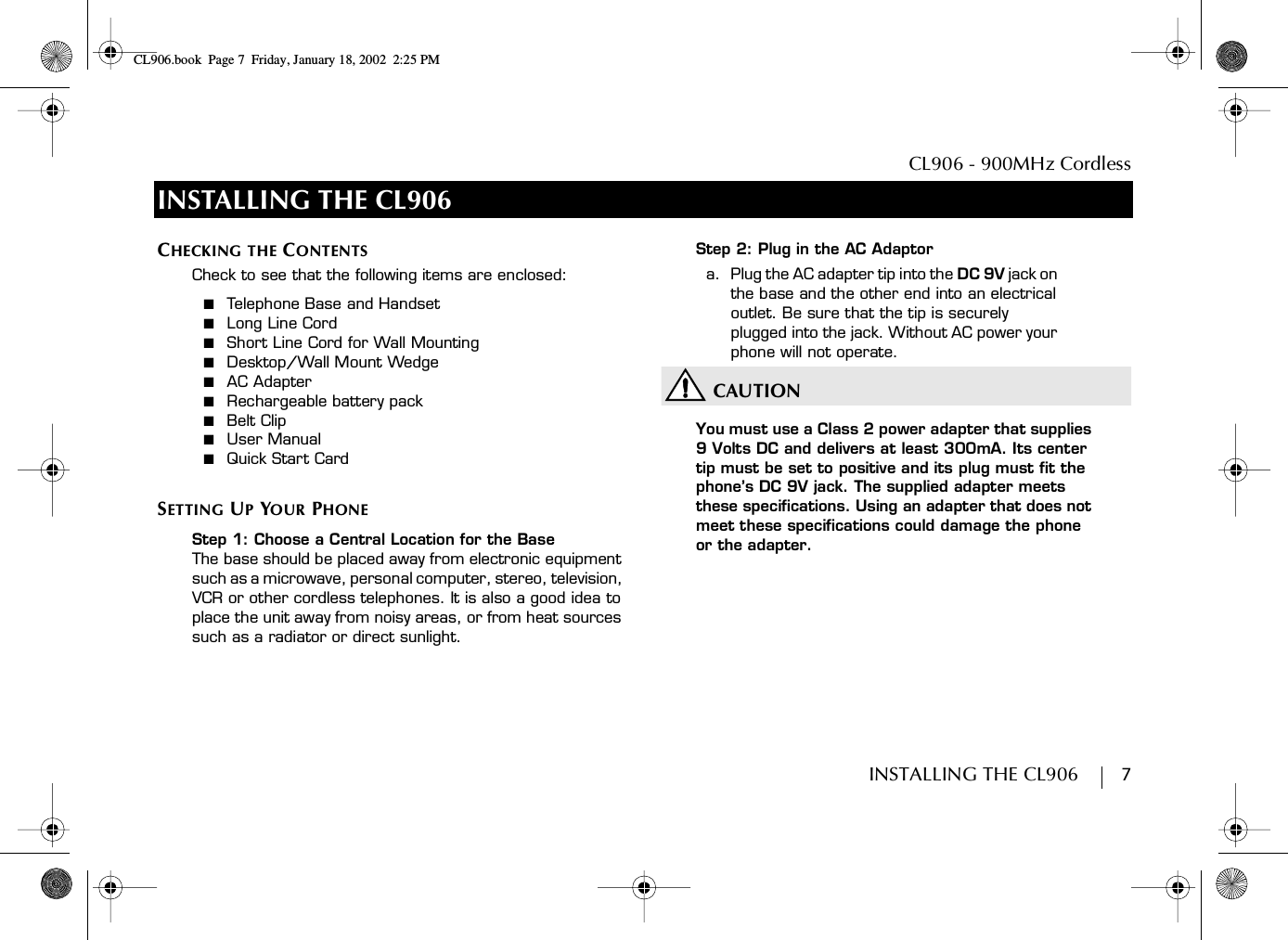 CL906 - 900MHz CordlessINSTALLING THE CL906        7INSTALLING THE CL906CHECKING THE CONTENTSCheck to see that the following items are enclosed:■  Telephone Base and Handset■  Long Line Cord■  Short Line Cord for Wall Mounting■  Desktop/Wall Mount Wedge■  AC Adapter■  Rechargeable battery pack■  Belt Clip■  User Manual■  Quick Start CardSETTING UP YOUR PHONEStep 1: Choose a Central Location for the BaseThe base should be placed away from electronic equipment such as a microwave, personal computer, stereo, television, VCR or other cordless telephones. It is also a good idea to place the unit away from noisy areas, or from heat sources such as a radiator or direct sunlight.Step 2: Plug in the AC Adaptora.  Plug the AC adapter tip into the DC 9V jack on the base and the other end into an electrical outlet. Be sure that the tip is securely plugged into the jack. Without AC power your phone will not operate.CAUTIONYou must use a Class 2 power adapter that supplies 9 Volts DC and delivers at least 300mA. Its center tip must be set to positive and its plug must fit the phone’s DC 9V jack. The supplied adapter meets these specifications. Using an adapter that does not meet these specifications could damage the phone or the adapter.CL906.book Page 7 Friday, January 18, 2002 2:25 PM