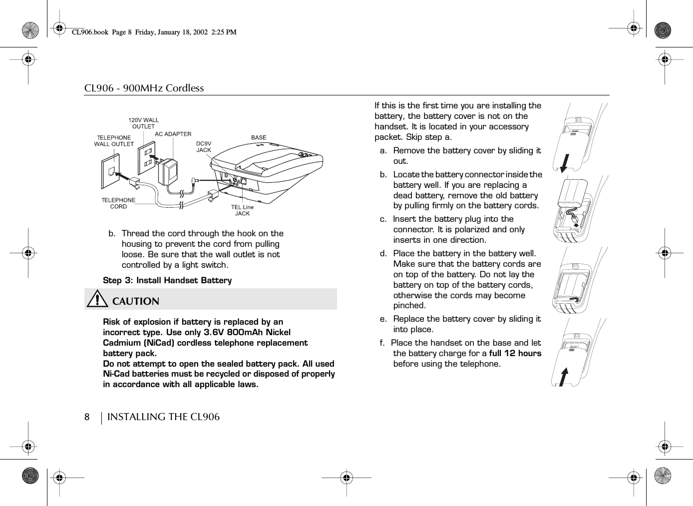 CL906 - 900MHz Cordless8        INSTALLING THE CL906b.  Thread the cord through the hook on the housing to prevent the cord from pulling loose. Be sure that the wall outlet is not controlled by a light switch.Step 3: Install Handset BatteryCAUTIONRisk of explosion if battery is replaced by an incorrect type. Use only 3.6V 800mAh Nickel Cadmium (NiCad) cordless telephone replacement battery pack.Do not attempt to open the sealed battery pack. All used Ni-Cad batteries must be recycled or disposed of properly in accordance with all applicable laws.If this is the first time you are installing the battery, the battery cover is not on the handset. It is located in your accessory packet. Skip step a.a.  Remove the battery cover by sliding it out.b.    Locate the battery connector inside the battery well. If you are replacing a dead battery, remove the old battery by pulling firmly on the battery cords.c.  Insert the battery plug into the connector. It is polarized and only inserts in one direction.d.  Place the battery in the battery well. Make sure that the battery cords are on top of the battery. Do not lay the battery on top of the battery cords, otherwise the cords may become pinched.e.  Replace the battery cover by sliding it into place.f.  Place the handset on the base and let the battery charge for a full 12 hours before using the telephone.!DC 9VCL906.book Page 8 Friday, January 18, 2002 2:25 PM