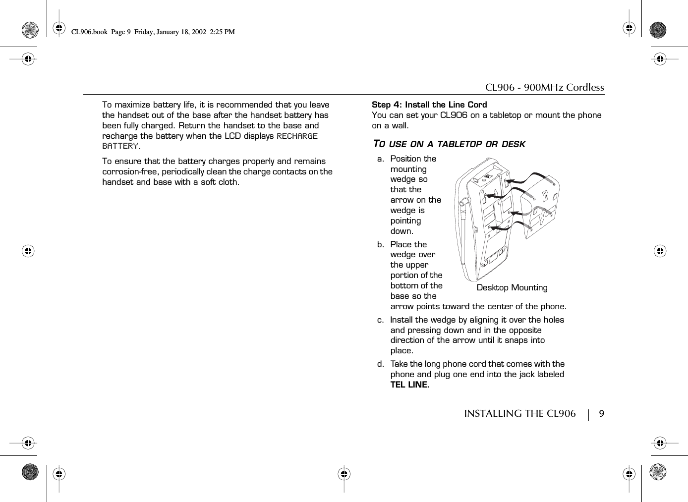 CL906 - 900MHz CordlessINSTALLING THE CL906        9To maximize battery life, it is recommended that you leave the handset out of the base after the handset battery has been fully charged. Return the handset to the base and recharge the battery when the LCD displays RECHARGE BATTERY.To ensure that the battery charges properly and remains corrosion-free, periodically clean the charge contacts on the handset and base with a soft cloth.Step 4: Install the Line CordYou can set your CL906 on a tabletop or mount the phone on a wall.TO USE ON A TABLETOP OR DESKa.  Position the mounting wedge so that the arrow on the wedge is pointing down.b.  Place the wedge over the upper portion of the bottom of the base so the arrow points toward the center of the phone.c.  Install the wedge by aligning it over the holes and pressing down and in the opposite direction of the arrow until it snaps into place.d.  Take the long phone cord that comes with the phone and plug one end into the jack labeled TEL LINE.Desktop MountingCL906.book Page 9 Friday, January 18, 2002 2:25 PM