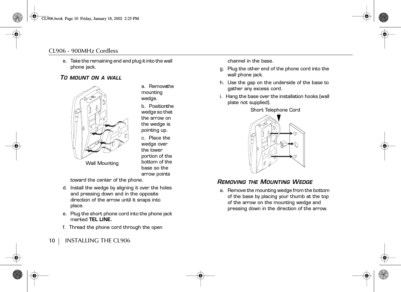 CL906 - 900MHz Cordless10        INSTALLING THE CL906e.    Take the remaining end and plug it into the wall phone jack.TO MOUNT ON A WALLa.  Remove the mounting wedge.b.  Position the wedge so that the arrow on the wedge is pointing up.c.  Place the wedge over the lower portion of the bottom of the base so the arrow points toward the center of the phone.d.  Install the wedge by aligning it over the holes and pressing down and in the opposite direction of the arrow until it snaps into place.e.  Plug the short phone cord into the phone jack marked TEL LINE.f.  Thread the phone cord through the open channel in the base.g.  Plug the other end of the phone cord into the wall phone jack.h.  Use the gap on the underside of the base to gather any excess cord.i.  Hang the base over the installation hooks (wall plate not supplied).REMOVING THE MOUNTING WEDGEa.   Remove the mounting wedge from the bottom of the base by placing your thumb at the top of the arrow on the mounting wedge and pressing down in the direction of the arrow.Wall MountingShort Telephone CordCL906.book Page 10 Friday, January 18, 2002 2:25 PM