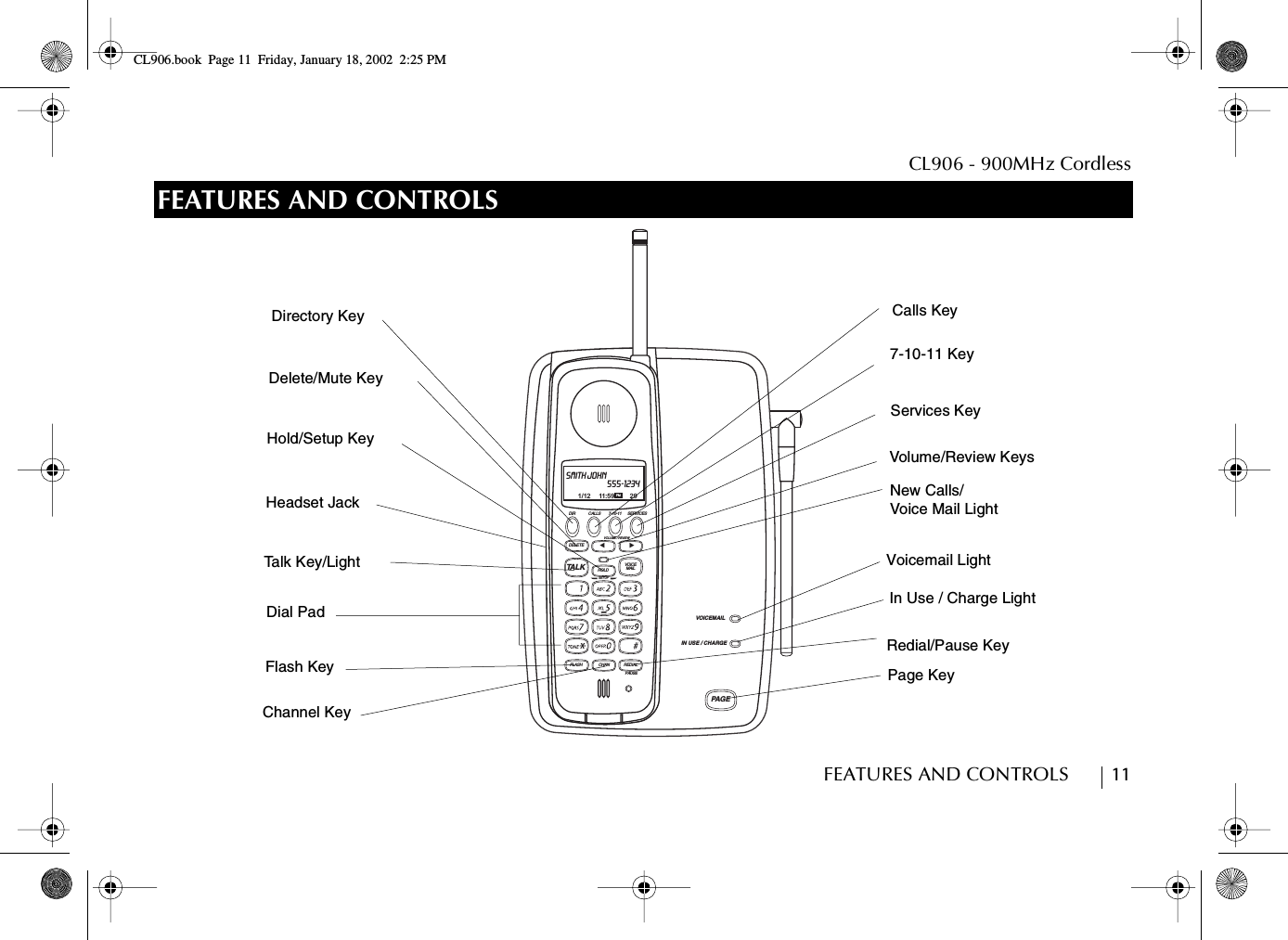 CL906 - 900MHz CordlessFEATURES AND CONTROLS        11FEATURES AND CONTROLSPAGE  DIR CALLS 7-10-11 SERVICESVOICE MAILDELETESET UPHOLDVOLUME / REVIEWTALKFLASH CHAN REDIALPAUSË̇IN USE / CHARGEVOICEMAILSMITH JOHN555-12341/12 11:59 29PMDirectory KeyDelete/Mute KeyHold/Setup KeyTalk Key/LightDial PadChannel KeyFlash KeyRedial/Pause KeyCalls Key7-10-11 KeyServices KeyVoicemail LightIn Use / Charge LightPage KeyVolume/Review KeysNew Calls/Voice Mail LightHeadset JackCL906.book Page 11 Friday, January 18, 2002 2:25 PM