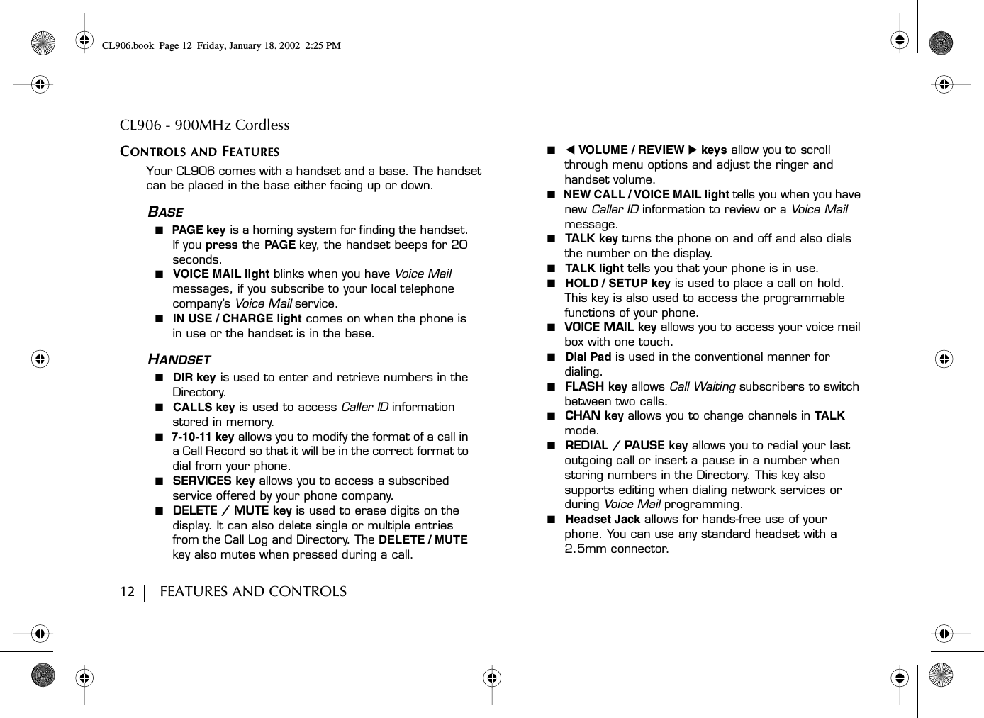 CL906 - 900MHz Cordless12        FEATURES AND CONTROLSCONTROLS AND FEATURESYour CL906 comes with a handset and a base. The handset can be placed in the base either facing up or down.BASE■  PAGE k ey is a homing system for finding the handset. If you press the PA G E key, the handset beeps for 20 seconds.■  VOICE MAIL light blinks when you have Voice Mail messages, if you subscribe to your local telephone company’s Voice Mail service.■  IN USE / CHARGE light comes on when the phone is in use or the handset is in the base.HANDSET■  DIR key is used to enter and retrieve numbers in the Directory.■  CALLS key is used to access Caller ID information stored in memory.■  7-10-11 key allows you to modify the format of a call in a Call Record so that it will be in the correct format to dial from your phone.■  SERVICES key allows you to access a subscribed service offered by your phone company.■  DELETE / MUTE key is used to erase digits on the display. It can also delete single or multiple entries from the Call Log and Directory. The DELETE / MUTE key also mutes when pressed during a call.■  ̇VOLUME / REVIEW ̈keys allow you to scroll through menu options and adjust the ringer and handset volume.■  NEW CALL / VOICE MAIL light tells you when you have new Caller ID information to review or a Voice Mail message.■  TALK key turns the phone on and off and also dials the number on the display.■  TALK light tells you that your phone is in use.■  HOLD / SETUP key is used to place a call on hold. This key is also used to access the programmable functions of your phone.■  VOICE MAIL key allows you to access your voice mail box with one touch.■  Dial Pad is used in the conventional manner for dialing.■  FLASH key allows Call Waiting subscribers to switch between two calls.■  CHAN key allows you to change channels in TALK mode.■  REDIAL / PAUSE key allows you to redial your last outgoing call or insert a pause in a number when storing numbers in the Directory. This key also supports editing when dialing network services or during Voice Mail  programming.■  Headset Jack allows for hands-free use of your phone. You can use any standard headset with a 2.5mm connector.CL906.book Page 12 Friday, January 18, 2002 2:25 PM