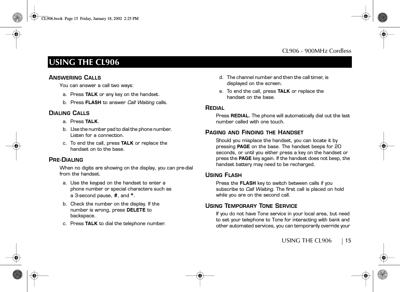 CL906 - 900MHz CordlessUSING THE CL906        15USING THE CL906ANSWERING CALLSYou can answer a call two ways:a.  Press TAL K  or any key on the handset.b.  Press FLASH to answer Call Waiting calls.DIALING CALLSa.  Press TAL K .b.   Use the number pad to dial the phone number. Listen for a connection.c.  To end the call, press TA L K or replace the handset on to the base.PRE-DIALINGWhen no digits are showing on the display, you can pre-dial from the handset.a.  Use the keypad on the handset to enter a phone number or special characters such as a 3-second pause, #, and *.b.  Check the number on the display. If the number is wrong, press DELETE to backspace.c.  Press TALK to dial the telephone number.d.  The channel number and then the call timer, is displayed on the screen.e.  To end the call, press TA LK  or replace the handset on the base.REDIALPress REDIAL. The phone will automatically dial out the last number called with one touch.PAGING AND FINDING THE HANDSET Should you misplace the handset, you can locate it by pressing PAGE  on the base. The handset beeps for 20 seconds, or until you either press a key on the handset or press the PAGE key again. If the handset does not beep, the handset battery may need to be recharged.USING FLASHPress the FLASH key to switch between calls if you subscribe to Call Waiting. The first call is placed on hold while you are on the second call.USING TEMPORARY TONE SERVICEIf you do not have Tone service in your local area, but need to set your telephone to Tone for interacting with bank and other automated services, you can temporarily override your CL906.book Page 15 Friday, January 18, 2002 2:25 PM
