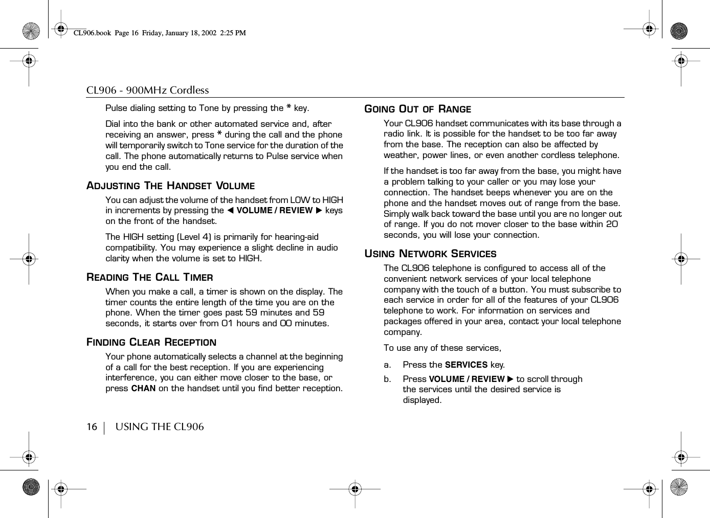 CL906 - 900MHz Cordless16        USING THE CL906Pulse dialing setting to Tone by pressing the * key.Dial into the bank or other automated service and, after receiving an answer, press * during the call and the phone will temporarily switch to Tone service for the duration of the call. The phone automatically returns to Pulse service when you end the call.ADJUSTING THE HANDSET VOLUMEYou can adjust the volume of the handset from LOW to HIGH in increments by pressing the ̇ VOLUME / REVIEW ̈ keys on the front of the handset.The HIGH setting (Level 4) is primarily for hearing-aid compatibility. You may experience a slight decline in audio clarity when the volume is set to HIGH.READING THE CALL TIMERWhen you make a call, a timer is shown on the display. The timer counts the entire length of the time you are on the phone. When the timer goes past 59 minutes and 59 seconds, it starts over from 01 hours and 00 minutes.FINDING CLEAR RECEPTIONYour phone automatically selects a channel at the beginning of a call for the best reception. If you are experiencing interference, you can either move closer to the base, or press CHAN on the handset until you find better reception.GOING OUT OF RANGEYour CL906 handset communicates with its base through a radio link. It is possible for the handset to be too far away from the base. The reception can also be affected by weather, power lines, or even another cordless telephone.If the handset is too far away from the base, you might have a problem talking to your caller or you may lose your connection. The handset beeps whenever you are on the phone and the handset moves out of range from the base. Simply walk back toward the base until you are no longer out of range. If you do not mover closer to the base within 20 seconds, you will lose your connection.USING NETWORK SERVICESThe CL906 telephone is configured to access all of the convenient network services of your local telephone company with the touch of a button. You must subscribe to each service in order for all of the features of your CL906 telephone to work. For information on services and packages offered in your area, contact your local telephone company.To use any of these services, a. Press the SERVICES key.b. Press VOLUME / REVIEW ̈ to scroll through the services until the desired service is displayed.CL906.book Page 16 Friday, January 18, 2002 2:25 PM