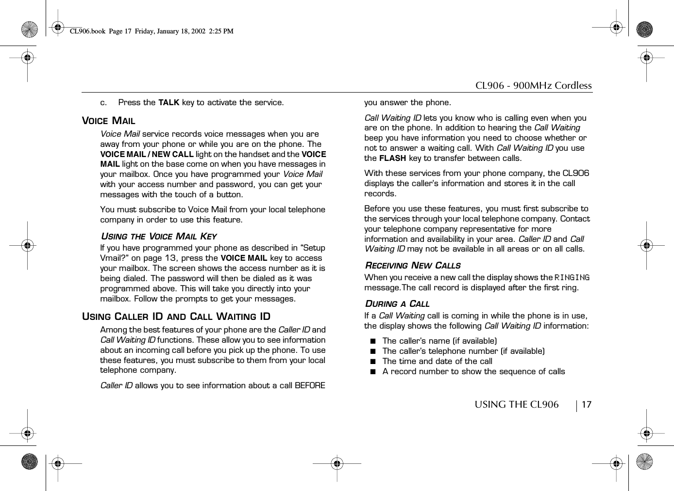 CL906 - 900MHz CordlessUSING THE CL906        17c. Press the TALK key to activate the service.VOICE MAILVoice Mail service records voice messages when you are away from your phone or while you are on the phone. The VOICE MAIL / NEW CALL light on the handset and the VOICEMAIL light on the base come on when you have messages in your mailbox. Once you have programmed your Voice Mail with your access number and password, you can get your messages with the touch of a button.You must subscribe to Voice Mail from your local telephone company in order to use this feature.USING THE VOICE MAIL KEYIf you have programmed your phone as described in “Setup Vmail?” on page 13, press the VOICE MAIL key to access your mailbox. The screen shows the access number as it is being dialed. The password will then be dialed as it was programmed above. This will take you directly into your mailbox. Follow the prompts to get your messages.USING CALLER ID AND CALL WAITING IDAmong the best features of your phone are the Caller ID and Call Waiting ID functions. These allow you to see information about an incoming call before you pick up the phone. To use these features, you must subscribe to them from your local telephone company.Caller ID allows you to see information about a call BEFORE you answer the phone.Call Waiting ID lets you know who is calling even when you are on the phone. In addition to hearing the Call Waiting beep you have information you need to choose whether or not to answer a waiting call. With Call Waiting ID you use the FLASH key to transfer between calls.With these services from your phone company, the CL906 displays the caller’s information and stores it in the call records.Before you use these features, you must first subscribe to the services through your local telephone company. Contact your telephone company representative for more information and availability in your area. Caller ID and Call Waiting ID may not be available in all areas or on all calls.RECEIVING NEW CALLSWhen you receive a new call the display shows the RINGING message.The call record is displayed after the first ring. DURING A CALLIf a Call Waiting call is coming in while the phone is in use, the display shows the following Call Waiting ID information:■  The caller’s name (if available)■  The caller’s telephone number (if available)■  The time and date of the call■  A record number to show the sequence of callsCL906.book Page 17 Friday, January 18, 2002 2:25 PM