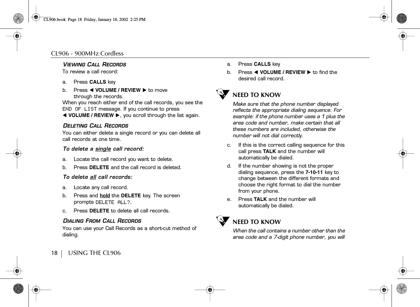 CL906 - 900MHz Cordless18        USING THE CL906VIEWING CALL RECORDSTo review a call record:a. Press CALLS keyb. Press ̇ VOLUME / REVIEW ̈ to move through the records.When you reach either end of the call records, you see the END OF LIST message. If you continue to press ̇ VOLUME / REVIEW ̈, you scroll through the list again.DELETING CALL RECORDSYou can either delete a single record or you can delete all call records at one time.To delete a single call record:a. Locate the call record you want to delete.b. Press DELETE and the call record is deleted.To delete all call records:a. Locate any call record.b. Press and hold the DELETE key. The screen prompts DELETE ALL?.c. Press DELETE to delete all call records.DIALING FROM CALL RECORDSYou can use your Call Records as a short-cut method of dialing.a. Press CALLS keyb. Press ̇ VOLUME / REVIEW ̈ to find the desired call record. NEED TO KNOWMake sure that the phone number displayed reflects the appropriate dialing sequence. For example: if the phone number uses a 1 plus the area code and number, make certain that all these numbers are included, otherwise the number will not dial correctly.c. If this is the correct calling sequence for this call press TALK and the number will automatically be dialed.d. If the number showing is not the proper dialing sequence, press the 7-10-11 key to change between the different formats and choose the right format to dial the number from your phone. e. Press TALK and the number will automatically be dialed.NEED TO KNOWWhen the call contains a number other than the area code and a 7-digit phone number, you will CL906.book Page 18 Friday, January 18, 2002 2:25 PM