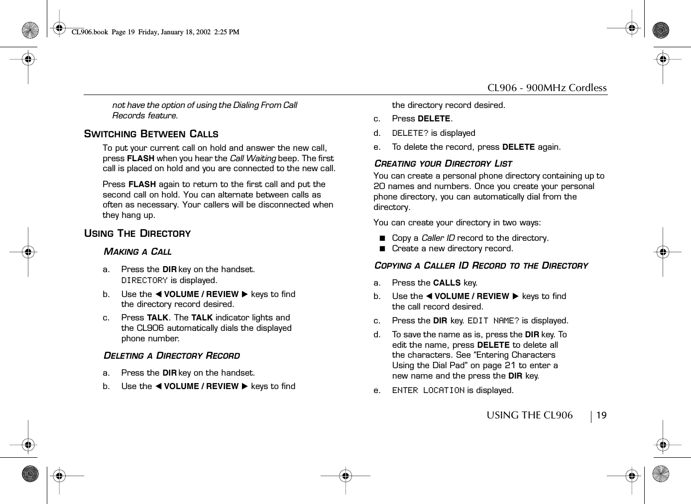 CL906 - 900MHz CordlessUSING THE CL906        19not have the option of using the Dialing From Call Records feature.SWITCHING BETWEEN CALLSTo put your current call on hold and answer the new call, press FLASH when you hear the Call Waiting beep. The first call is placed on hold and you are connected to the new call.Press FLASH again to return to the first call and put the second call on hold. You can alternate between calls as often as necessary. Your callers will be disconnected when they hang up.USING THE DIRECTORYMAKING A CALLa. Press the DIR key on the handset. DIRECTORY is displayed.b. Use the ̇ VOLUME / REVIEW ̈ keys to find the directory record desired.c. Press TA LK . The TALK indicator lights and the CL906 automatically dials the displayed phone number.DELETING A DIRECTORY RECORDa. Press the DIR key on the handset.b. Use the ̇ VOLUME / REVIEW ̈ keys to find the directory record desired.c. Press DELETE.d. DELETE? is displayede. To delete the record, press DELETE again.CREATING YOUR DIRECTORY LISTYou can create a personal phone directory containing up to 20 names and numbers. Once you create your personal phone directory, you can automatically dial from the directory. You can create your directory in two ways:■  Copy a Caller ID record to the directory.■  Create a new directory record.COPYING A CALLER ID RECORD TO THE DIRECTORYa. Press the CALLS key.b. Use the ̇ VOLUME / REVIEW ̈ keys to find the call record desired.c. Press the DIR key. EDIT NAME? is displayed.d. To save the name as is, press the DIR key. To edit the name, press DELETE to delete all the characters. See “Entering Characters Using the Dial Pad” on page 21 to enter a new name and the press the DIR key.e. ENTER LOCATION is displayed.CL906.book Page 19 Friday, January 18, 2002 2:25 PM