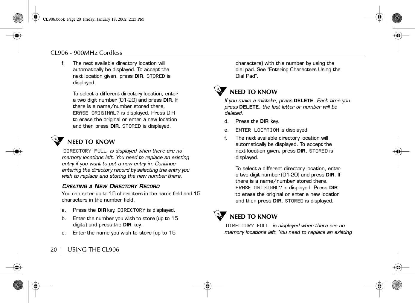 CL906 - 900MHz Cordless20        USING THE CL906f. The next available directory location will automatically be displayed. To accept the next location given, press DIR. STORED is displayed.To select a different directory location, enter a two digit number (01-20) and press DIR. If there is a name/number stored there, ERASE ORIGINAL? is displayed. Press DIR to erase the original or enter a new location and then press DIR. STORED is displayed.NEED TO KNOW DIRECTORY FULL is displayed when there are no memory locations left. You need to replace an existing entry if you want to put a new entry in. Continue entering the directory record by selecting the entry you wish to replace and storing the new number there.CREATING A NEW DIRECTORY RECORDYou can enter up to 15 characters in the name field and 15 characters in the number field.a. Press the DIR key. DIRECTORY is displayed.b. Enter the number you wish to store (up to 15 digits) and press the DIR key.c. Enter the name you wish to store (up to 15 characters) with this number by using the dial pad. See “Entering Characters Using the Dial Pad”.NEED TO KNOWIf you make a mistake, press DELETE. Each time you press DELETE, the last letter or number will be deleted.d. Press the DIR key.e. ENTER LOCATION is displayed.f. The next available directory location will automatically be displayed. To accept the next location given, press DIR. STORED is displayed.To select a different directory location, enter a two digit number (01-20) and press DIR. If there is a name/number stored there, ERASE ORIGINAL? is displayed. Press DIR to erase the original or enter a new location and then press DIR. STORED is displayed.NEED TO KNOW DIRECTORY FULL is displayed when there are no memory locations left. You need to replace an existing CL906.book Page 20 Friday, January 18, 2002 2:25 PM