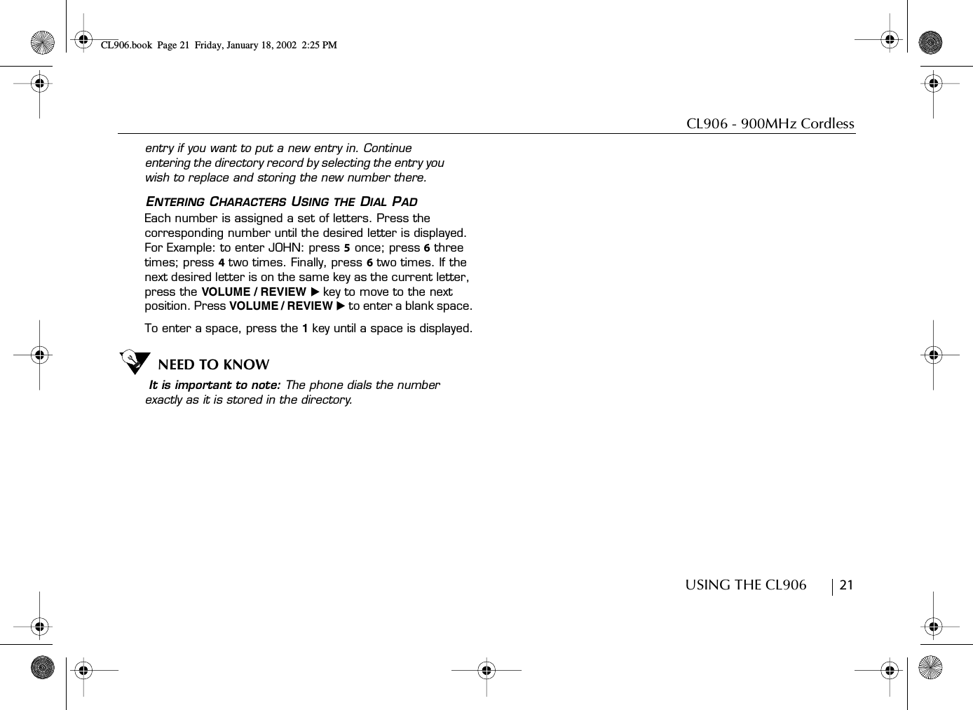 CL906 - 900MHz CordlessUSING THE CL906        21entry if you want to put a new entry in. Continue entering the directory record by selecting the entry you wish to replace and storing the new number there.ENTERING CHARACTERS USING THE DIAL PADEach number is assigned a set of letters. Press the corresponding number until the desired letter is displayed. For Example: to enter JOHN: press 5 once; press 6 three times; press 4 two times. Finally, press 6 two times. If the next desired letter is on the same key as the current letter, press the VOLUME / REVIEW ̈ key to move to the next position. Press VOLUME / REVIEW ̈ to enter a blank space.To enter a space, press the 1 key until a space is displayed.NEED TO KNOW It is important to note: The phone dials the number exactly as it is stored in the directory. CL906.book Page 21 Friday, January 18, 2002 2:25 PM