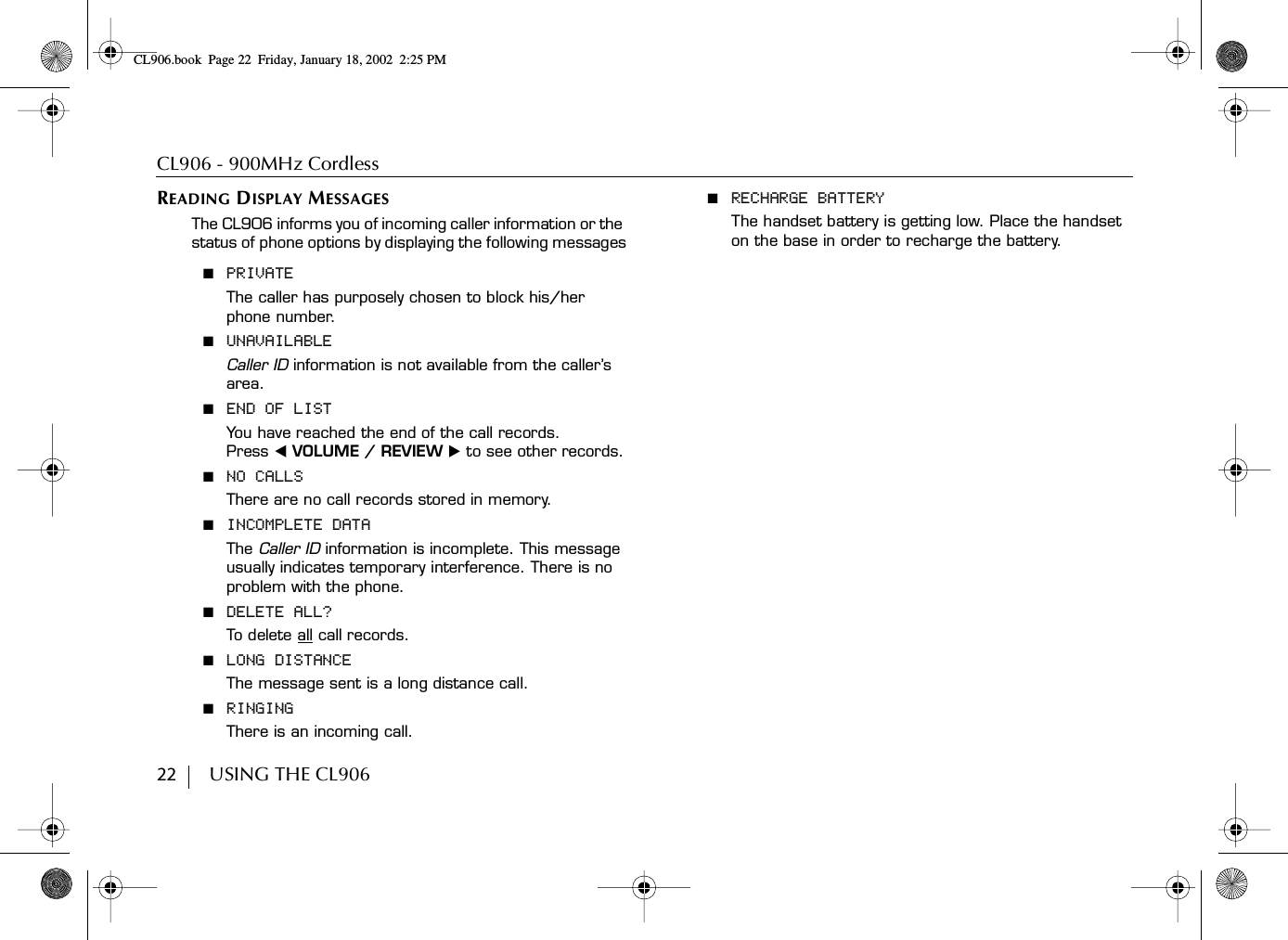 CL906 - 900MHz Cordless22        USING THE CL906READING DISPLAY MESSAGESThe CL906 informs you of incoming caller information or the status of phone options by displaying the following messages■  PRIVATEThe caller has purposely chosen to block his/her phone number.■  UNAVAILABLECaller ID information is not available from the caller’s area.■  END OF LISTYou have reached the end of the call records. Press ̇ VOLUME / REVIEW ̈ to see other records.■  NO CALLSThere are no call records stored in memory.■  INCOMPLETE DATAThe Caller ID information is incomplete. This message usually indicates temporary interference. There is no problem with the phone.■  DELETE ALL?To d elete all call records.■  LONG DISTANCEThe message sent is a long distance call.■  RINGINGThere is an incoming call.■  RECHARGE BATTERYThe handset battery is getting low. Place the handset on the base in order to recharge the battery.CL906.book Page 22 Friday, January 18, 2002 2:25 PM