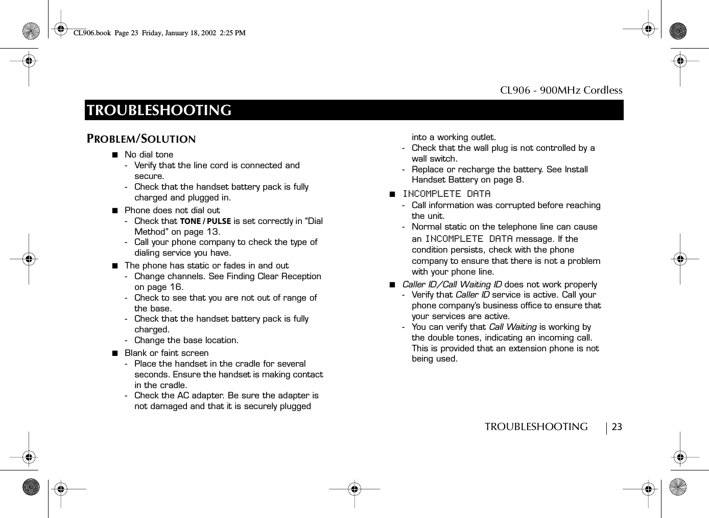 CL906 - 900MHz CordlessTROUBLESHOOTING        23TROUBLESHOOTINGPROBLEM/SOLUTION■  No dial tone- Verify that the line cord is connected and secure.- Check that the handset battery pack is fully charged and plugged in.■  Phone does not dial out-Check that TONE / PULSE is set correctly in “Dial Method” on page 13. - Call your phone company to check the type of dialing service you have.■  The phone has static or fades in and out- Change channels. See Finding Clear Reception on page 16. - Check to see that you are not out of range of the base. - Check that the handset battery pack is fully charged. -Change the base location.■  Blank or faint screen- Place the handset in the cradle for several seconds. Ensure the handset is making contact in the cradle.- Check the AC adapter. Be sure the adapter is not damaged and that it is securely plugged into a working outlet.- Check that the wall plug is not controlled by a wall switch.- Replace or recharge the battery. See Install Handset Battery on page 8. ■  INCOMPLETE DATA- Call information was corrupted before reaching the unit. - Normal static on the telephone line can cause an INCOMPLETE DATA message. If the condition persists, check with the phone company to ensure that there is not a problem with your phone line.■  Caller ID/Call Waiting ID does not work properly-Verify that Caller ID service is active. Call your phone company’s business office to ensure that your services are active. - You can verify that Call Waiting is working by the double tones, indicating an incoming call. This is provided that an extension phone is not being used.CL906.book Page 23 Friday, January 18, 2002 2:25 PM