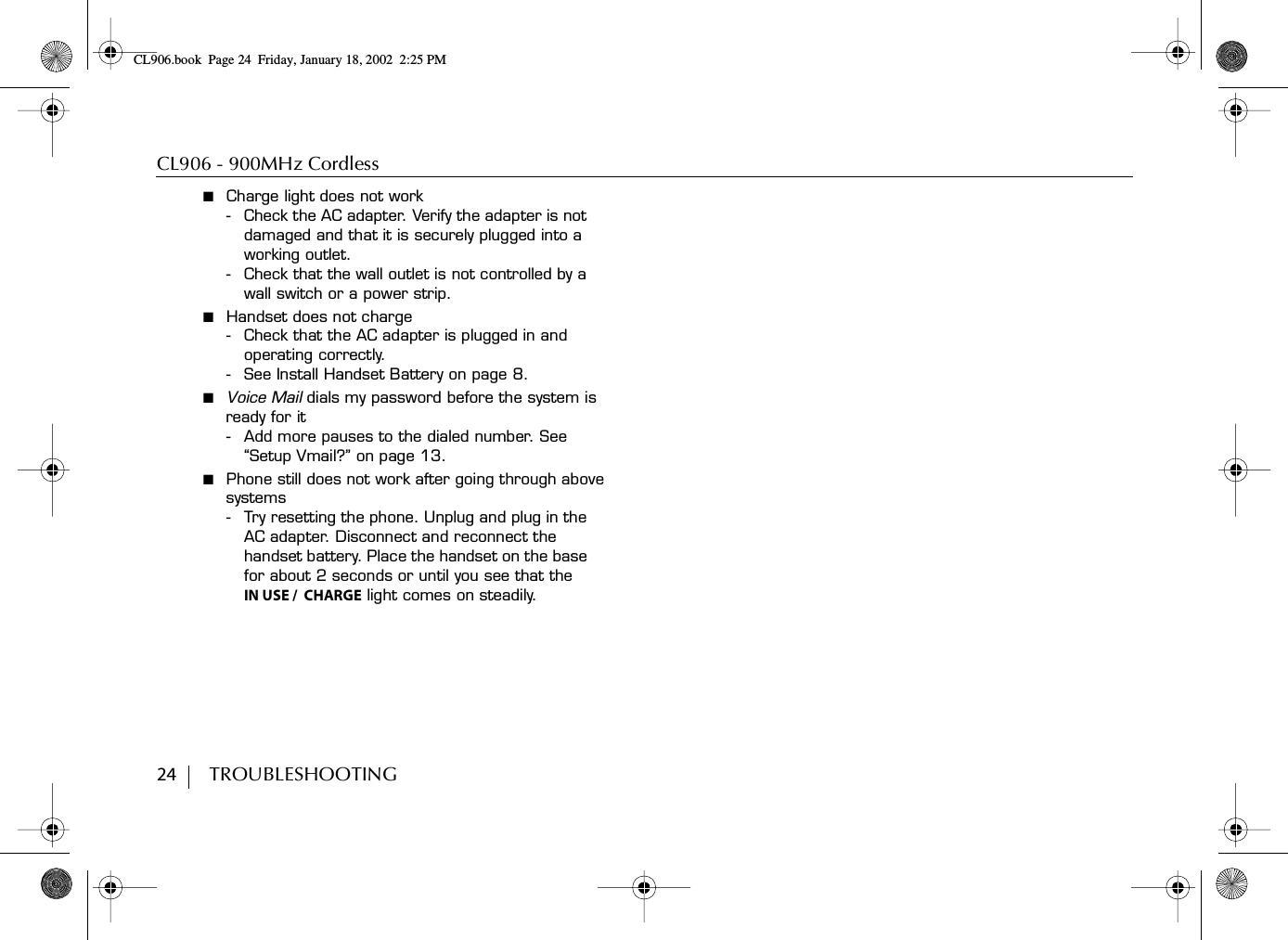 CL906 - 900MHz Cordless24        TROUBLESHOOTING■  Charge light does not work- Check the AC adapter. Verify the adapter is not damaged and that it is securely plugged into a working outlet.- Check that the wall outlet is not controlled by a wall switch or a power strip.■  Handset does not charge- Check that the AC adapter is plugged in and operating correctly.- See Install Handset Battery on page 8.■  Voice Mail dials my password before the system is ready for it- Add more pauses to the dialed number. See “Setup Vmail?” on page 13.■  Phone still does not work after going through above systems- Try resetting the phone. Unplug and plug in the AC adapter. Disconnect and reconnect the handset battery. Place the handset on the base for about 2 seconds or until you see that theIN USE /  CHARGE light comes on steadily.CL906.book Page 24 Friday, January 18, 2002 2:25 PM