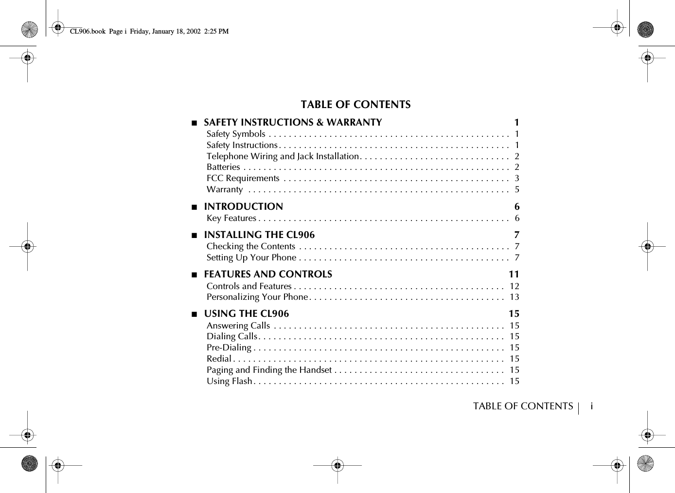 TABLE OF CONTENTS        iTABLE OF CONTENTS■  SAFETY INSTRUCTIONS &amp; WARRANTY  1      Safety Symbols . . . . . . . . . . . . . . . . . . . . . . . . . . . . . . . . . . . . . . . . . . . . . . . .  1      Safety Instructions . . . . . . . . . . . . . . . . . . . . . . . . . . . . . . . . . . . . . . . . . . . . . .   1      Telephone Wiring and Jack Installation. . . . . . . . . . . . . . . . . . . . . . . . . . . . . .   2      Batteries . . . . . . . . . . . . . . . . . . . . . . . . . . . . . . . . . . . . . . . . . . . . . . . . . . . . .  2      FCC Requirements  . . . . . . . . . . . . . . . . . . . . . . . . . . . . . . . . . . . . . . . . . . . . .  3      Warranty  . . . . . . . . . . . . . . . . . . . . . . . . . . . . . . . . . . . . . . . . . . . . . . . . . . . .   5■  INTRODUCTION  6      Key Features . . . . . . . . . . . . . . . . . . . . . . . . . . . . . . . . . . . . . . . . . . . . . . . . . .  6■  INSTALLING THE CL906  7      Checking the Contents  . . . . . . . . . . . . . . . . . . . . . . . . . . . . . . . . . . . . . . . . . .  7      Setting Up Your Phone . . . . . . . . . . . . . . . . . . . . . . . . . . . . . . . . . . . . . . . . . .  7■  FEATURES AND CONTROLS  11      Controls and Features . . . . . . . . . . . . . . . . . . . . . . . . . . . . . . . . . . . . . . . . . .   12      Personalizing Your Phone. . . . . . . . . . . . . . . . . . . . . . . . . . . . . . . . . . . . . . .  13■  USING THE CL906  15      Answering Calls  . . . . . . . . . . . . . . . . . . . . . . . . . . . . . . . . . . . . . . . . . . . . . .  15      Dialing Calls. . . . . . . . . . . . . . . . . . . . . . . . . . . . . . . . . . . . . . . . . . . . . . . . .  15      Pre-Dialing . . . . . . . . . . . . . . . . . . . . . . . . . . . . . . . . . . . . . . . . . . . . . . . . . .  15      Redial . . . . . . . . . . . . . . . . . . . . . . . . . . . . . . . . . . . . . . . . . . . . . . . . . . . . . .   15      Paging and Finding the Handset . . . . . . . . . . . . . . . . . . . . . . . . . . . . . . . . . .  15      Using Flash . . . . . . . . . . . . . . . . . . . . . . . . . . . . . . . . . . . . . . . . . . . . . . . . . .  15CL906.book Page i Friday, January 18, 2002 2:25 PM