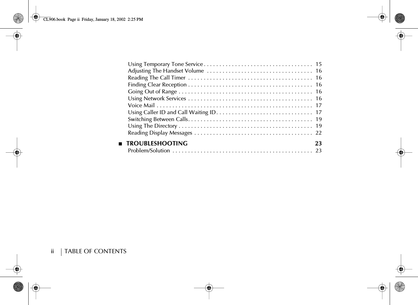 ii        TABLE OF CONTENTS      Using Temporary Tone Service . . . . . . . . . . . . . . . . . . . . . . . . . . . . . . . . . . .  15      Adjusting The Handset Volume  . . . . . . . . . . . . . . . . . . . . . . . . . . . . . . . . . .   16      Reading The Call Timer  . . . . . . . . . . . . . . . . . . . . . . . . . . . . . . . . . . . . . . . .  16      Finding Clear Reception . . . . . . . . . . . . . . . . . . . . . . . . . . . . . . . . . . . . . . . .  16      Going Out of Range . . . . . . . . . . . . . . . . . . . . . . . . . . . . . . . . . . . . . . . . . . .  16      Using Network Services . . . . . . . . . . . . . . . . . . . . . . . . . . . . . . . . . . . . . . . .  16      Voice Mail . . . . . . . . . . . . . . . . . . . . . . . . . . . . . . . . . . . . . . . . . . . . . . . . . .  17      Using Caller ID and Call Waiting ID . . . . . . . . . . . . . . . . . . . . . . . . . . . . . . .   17      Switching Between Calls. . . . . . . . . . . . . . . . . . . . . . . . . . . . . . . . . . . . . . . .  19      Using The Directory . . . . . . . . . . . . . . . . . . . . . . . . . . . . . . . . . . . . . . . . . . .  19      Reading Display Messages  . . . . . . . . . . . . . . . . . . . . . . . . . . . . . . . . . . . . . .  22■  TROUBLESHOOTING  23      Problem/Solution  . . . . . . . . . . . . . . . . . . . . . . . . . . . . . . . . . . . . . . . . . . . . .  23CL906.book Page ii Friday, January 18, 2002 2:25 PM