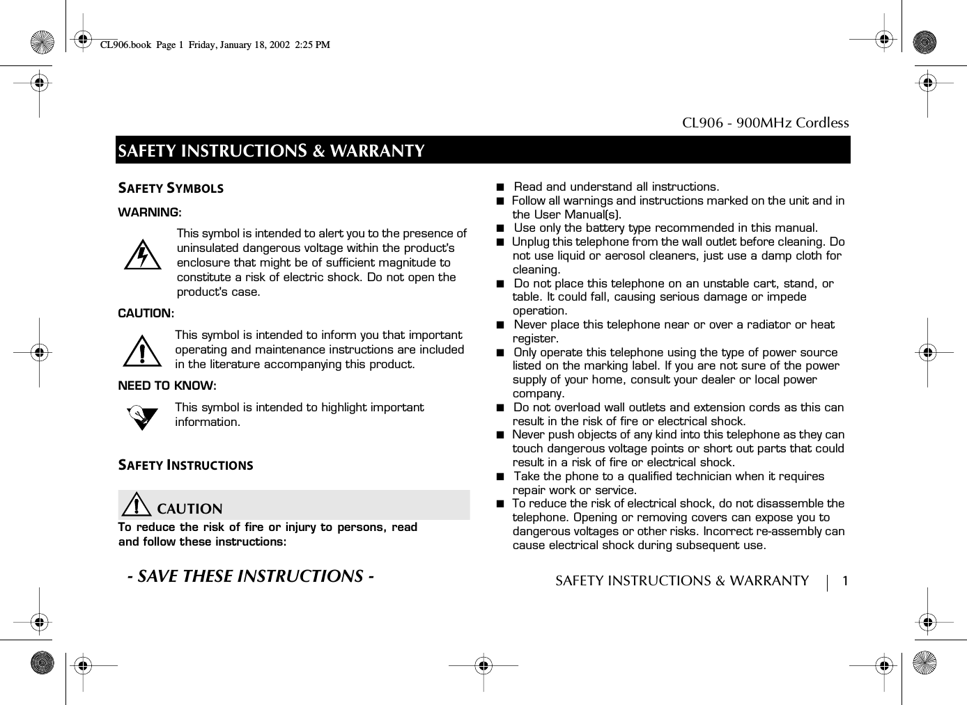  CL906 - 900MHz CordlessSAFETY INSTRUCTIONS &amp; WARRANTY        1SAFETY INSTRUCTIONS &amp; WARRANTYSAFETY SYMBOLSWARNING:This symbol is intended to alert you to the presence of uninsulated dangerous voltage within the product&apos;s enclosure that might be of sufficient magnitude to constitute a risk of electric shock. Do not open the product&apos;s case.CAUTION:This symbol is intended to inform you that important operating and maintenance instructions are included in the literature accompanying this product.NEED TO KNOW:This symbol is intended to highlight important information.SAFETY INSTRUCTIONSCAUTIONTo reduce the risk of fire or injury to persons, readand follow these instructions:■  Read and understand all instructions.■  Follow all warnings and instructions marked on the unit and in the User Manual(s).■  Use only the battery type recommended in this manual.■  Unplug this telephone from the wall outlet before cleaning. Do not use liquid or aerosol cleaners, just use a damp cloth for cleaning.■  Do not place this telephone on an unstable cart, stand, or table. It could fall, causing serious damage or impede operation.■  Never place this telephone near or over a radiator or heat register.■  Only operate this telephone using the type of power source listed on the marking label. If you are not sure of the power supply of your home, consult your dealer or local power company.■  Do not overload wall outlets and extension cords as this can result in the risk of fire or electrical shock.■  Never push objects of any kind into this telephone as they can touch dangerous voltage points or short out parts that could result in a risk of fire or electrical shock.■  Take the phone to a qualified technician when it requires repair work or service.■  To reduce the risk of electrical shock, do not disassemble the telephone. Opening or removing covers can expose you to dangerous voltages or other risks. Incorrect re-assembly can cause electrical shock during subsequent use.S- SAVE THESE INSTRUCTIONS -CL906.book Page 1 Friday, January 18, 2002 2:25 PM